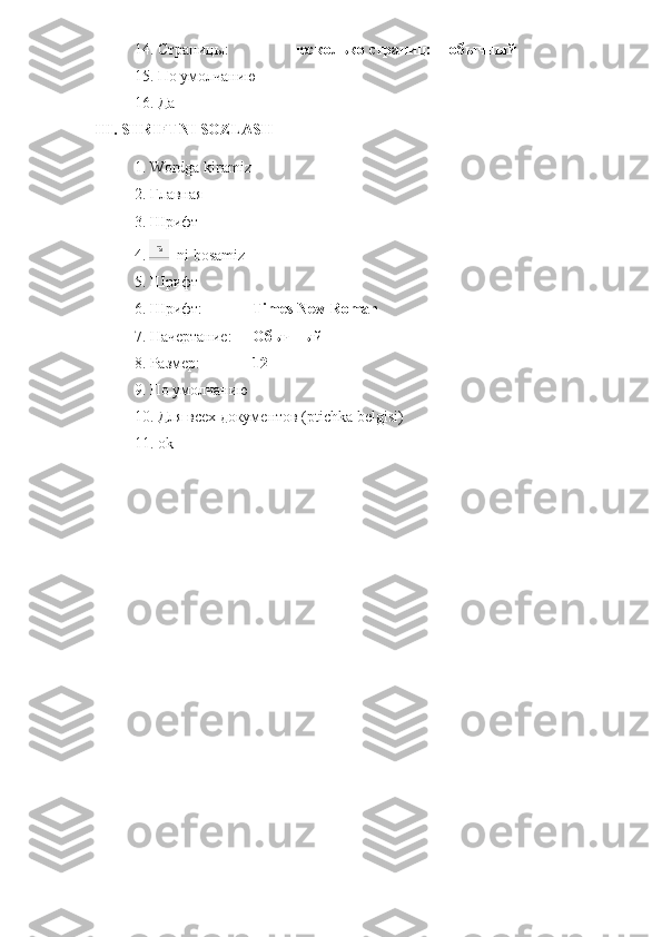 14. Страницы: несколько страниц: обычный
15. По умолчанию
16. Да
III .  SHRIFTNI   SOZLASH
1.  Wordga   kiramiz
2. Главная
3. Шрифт
4.     ni   bosamiz
5. Шрифт 
6. Шрифт: Times   New   Roman
7. Начертание: Обычный
8. Размер: 12
9. По умолчанию
10. Для всех документов ( ptichka   belgisi )
11. ok 
