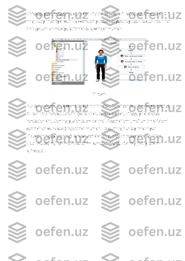 Ob’ektga yo‘naltirilgan dasturlashni o‘qitishda juda qo‘l keladigan Crocodile ICT 
ning oddiy interfeysi va blok sxemalari yordamida yaratilayotgan dastur orqali har 
bir buyruqni animatsiya ko‘rinishda tasvirlash mumkin.
14-rasm.
Bundan tashqari, blok sxemalarda biror bir shart bajarilganda odam personajlariga 
30 dan ortiq harakat turlarini (salta olish, qarsak chalish, o‘ngga yoki chapga 
harakatlanishi, ularning yuzlarida emotsional o‘zgarishlarni, ma’lum bir so‘zlarni 
gapirishlari va hakazo) bajartirish mumkin.  Dasturning bunday imkoniyati 
o‘quvchining (talabaning) darsdan zerikishining, e’tibori pasayishining oldini 
oladi. Bu esa ma’lum ma’noda ta’lim samaradorligiga o‘zining ijobiy ta’sirini 
ko‘rsatadi. 