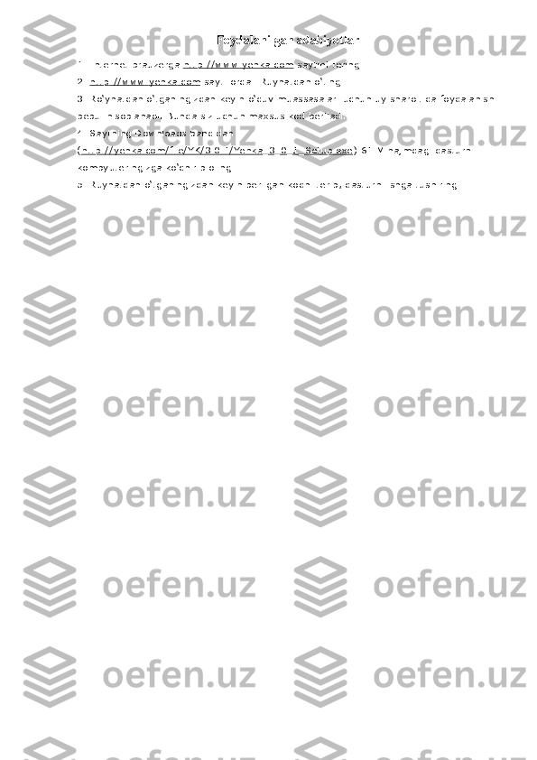 Foydalanilgan adabiyotlar
1. Internet brauzerga   http://www.yenka.com   saytini tering.
2.   http    ://    www    .   yenka    .   com      sayti   orqali   Ruyhatdan   o ‘ ting
3.  Ro ‘ yhatdan   o ‘ tganingizdan   keyin   o ‘ quv   muassasalari   uchun   uy   sharoitida   foydalanish  
bepul   hisoblanadi .  Bunda siz uchun maxsus kod beriladi.
4. Saytning Downloads bandidan 
( http://yenka.com/file/YK/3.0.1/Yenka_3_0_1_Setup.exe ) 61 M hajmdagi dasturni 
kompyuteringizga ko‘chirib oling.
5. Ruyhatdan o‘tganingizdan keyin berilgan kodni terib, dasturni ishga tushiring 