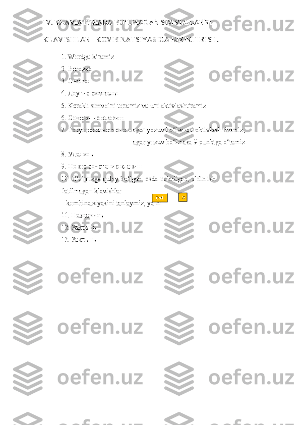 IV. KLAVIATURADA BO‘LMAGAN SIMVOLLARNI 
KLAVISHLAR   KOMBINATSIYASIGA BIRIKTIRISH.  
1. Wordga kiramiz
2.  Вставка
3.  Символ
4.  Другие   символы
5.  K erakli simvolni topamiz va uni aktivlashtiramiz
6.  Сочетание   клавиш
7.  Текущее   сочетание  – agar yozuv bo‘lsa uni aktivlash   tiramiz,
                                         agar yozuv bo‘lmasa 9 punktga   o‘tamiz
8.  Удалить
9.  Новое   сочетание   клавиш
10. O‘zimizga qulay bo‘lgan, esda qoladigan, oldin ish
 latilmagan klavishlar    
   kombinatsiyasini tanlaymiz, ya’ni              +         
11.  Назначить
12.  Закрыть
13.  Закрыть Ctrl Э 