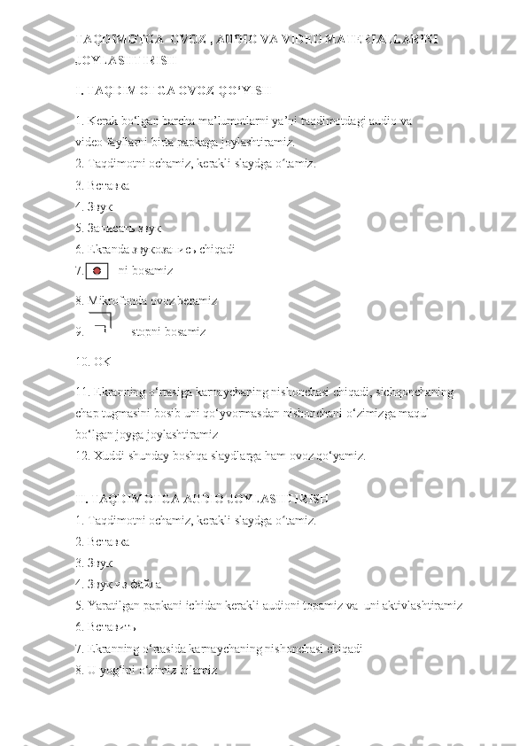 TAQDIMOTGA  OVOZ , AUDIO VA VIDEO MATERIALLARINI         
JOYLASHTIRISH 
I. TAQDIMOTGA OVOZ QO‘YISH
1. Kerak bo‘lgan barcha ma’lumotlarni ya’ni taqdimotdagi audio va                         
video fayllarni birta papkaga joylashtiramiz.
2. Taqdimotni ochamiz, kerakli slaydga o tamiz.ʻ
3. Вставка
4. Звук
5. Записать звук
6.  Ekranda  звукозапись  chiqadi
7.            ni   bosamiz
8.  Mikrofonda   ovoz   beramiz
9.                stopni   bosamiz
10.  OK
11.  Ekranning   o ‘ rtasiga   karnaychaning   nishonchasi   chiqadi,   sichqonchaning            
chap   tugmasini   bosib   uni   qo‘yvormasdan   nishonchani   o ‘ zimizga   maqul                   
bo ‘l gan   joyga   joylashtiramiz
12. Xuddi shunday boshqa slaydlarga ham ovoz qo‘yamiz.
II. TAQDIMOTGA AUDIO JOYLASHTIRISH
1. Taqdimotni ochamiz , kerakli slaydga o tamiz.
ʻ
2.  Вставка  
3.  Звук
4.  Звук   из   файла  
5. Yaratilgan papkani ichidan kerakli audioni topamiz va  uni aktivlashtiramiz
6.  Вставить
7. Ekranning o‘rtasida karnaychaning nishonchasi chiqadi
8. U yog‘ini o‘zimiz bilamiz        