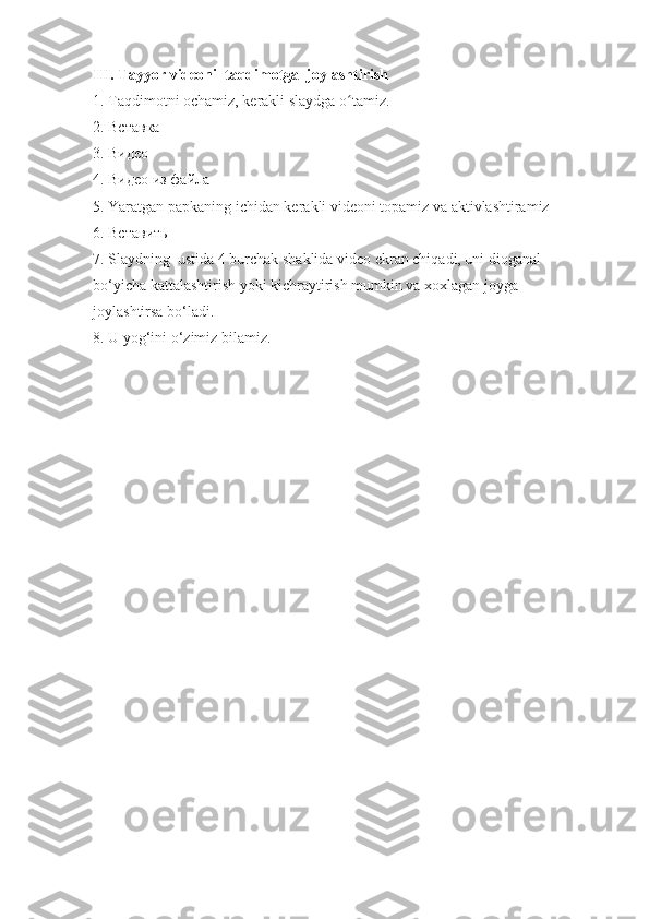 III. Tayyor videoni  taqdimotga  joylashtirish 
1. Taqdimotni ochamiz , kerakli slaydga o tamiz.ʻ  
2.  Вставка
3.  Видео
4.  Видео   из   файла
5. Yaratgan papkaning ichidan kerakli videoni topamiz va aktivlashtiramiz
6.  Вставить
7. Slaydning  ustida 4 burchak shaklida video ekran chiqadi, uni dioganal                
bo‘yicha kattalashtirish yoki kichraytirish mumkin va xoxlagan joyga                      
joylashtirsa bo‘ladi.
8. U yog‘ini o‘zimiz bilamiz. 