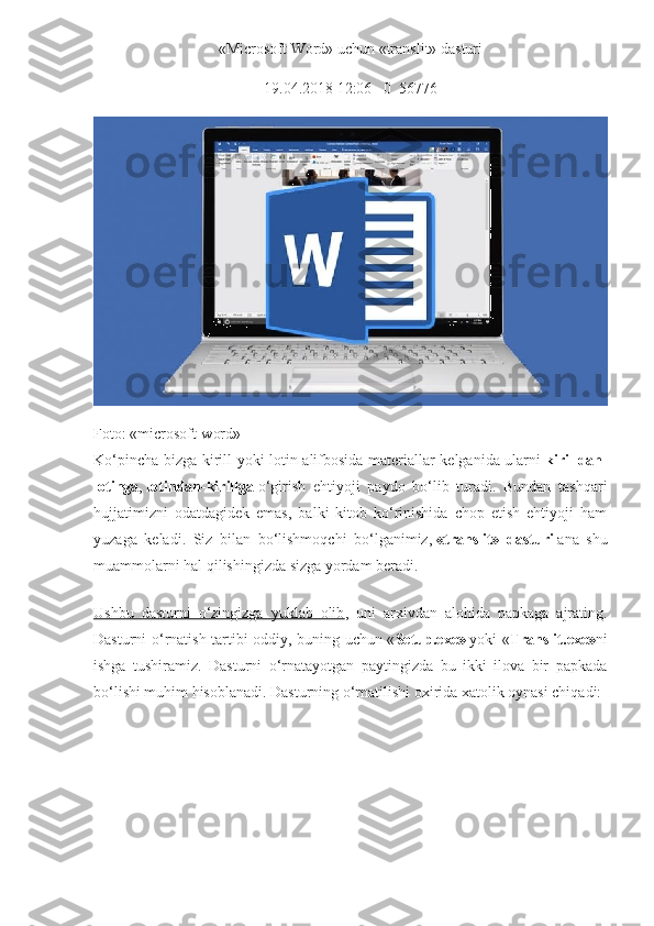 «Microsoft Word» uchun «translit» dasturi
  19.04.2018 12:06       0     56776  
Foto: «microsoft-word»
Ko‘pincha bizga kirill yoki lotin alifbosida materiallar kelganida ularni   kirilldan-
lotinga ,   lotindan-kirillga   o‘girish   ehtiyoji   paydo   bo‘lib   turadi.   Bundan   tashqari
hujjatimizni   odatdagidek   emas,   balki   kitob   ko‘rinishida   chop   etish   ehtiyoji   ham
yuzaga   keladi.   Siz   bilan   bo‘lishmoqchi   bo‘lganimiz,   «translit»   dasturi   ana   shu
muammolarni hal qilishingizda sizga yordam beradi.
Ushbu   dasturni   o‘zingizga   yuklab   olib ,   uni   arxivdan   alohida   papkaga   ajrating.
Dasturni o‘rnatish tartibi oddiy, buning uchun « Setup.exe»   yoki « Translit.exe» ni
ishga   tushiramiz.   Dasturni   o‘rnatayotgan   paytingizda   bu   ikki   ilova   bir   papkada
bo‘lishi muhim hisoblanadi.  Dasturning o‘rnatilishi oxirida xatolik oynasi chiqadi: 