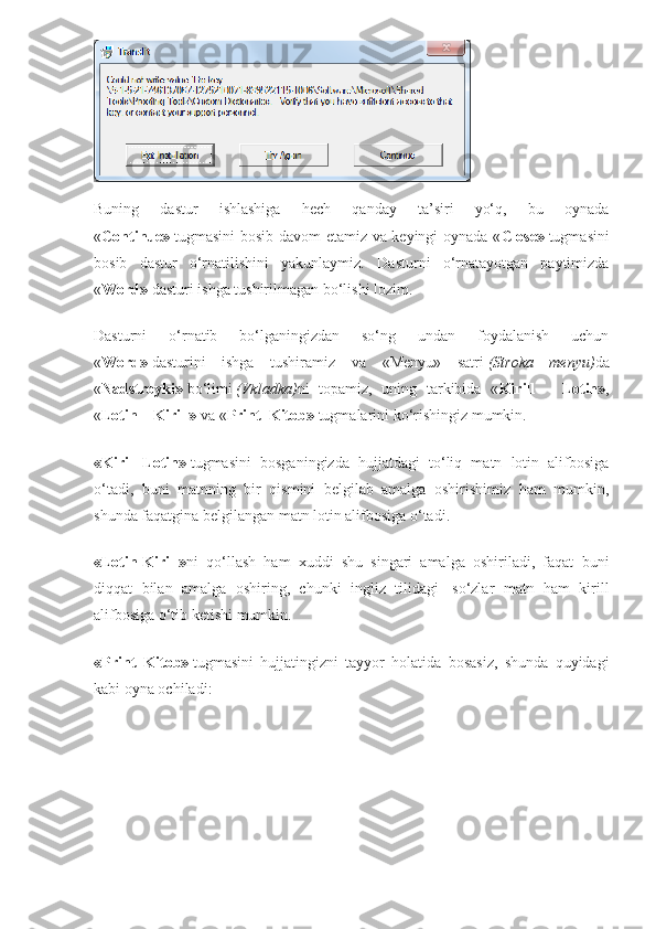 Buning   dastur   ishlashiga   hech   qanday   ta’siri   yo‘q,   bu   oynada
« Continue»   tugmasini bosib davom etamiz va keyingi oynada « Close»   tugmasini
bosib   dastur   o‘rnatilishini   yakunlaymiz.   Dasturni   o‘rnatayotgan   paytimizda
« Word»   dasturi ishga tushirilmagan bo‘lishi lozim.
Dasturni   o‘rnatib   bo‘lganingizdan   so‘ng   undan   foydalanish   uchun
« Word»   dasturini   ishga   tushiramiz   va   «Menyu»   satri   (Stroka   menyu) da
« Nadstroyki»   bo‘limi   (Vkladka) ni   topamiz,   uning   tarkibida   « Kirill   –   Lotin» ,
« Lotin – Kirill»   va « Print_Kitob»   tugmalarini ko‘rishingiz mumkin.
«Kirill-Lotin»   tugmasini   bosganingizda   hujjatdagi   to‘liq   matn   lotin   alifbosiga
o‘tadi,   buni   matnning   bir   qismini   belgilab   amalga   oshirishimiz   ham   mumkin,
shunda faqatgina belgilangan matn lotin alifbosiga o‘tadi.
«Lotin-Kirill» ni   qo‘llash   ham   xuddi   shu   singari   amalga   oshiriladi,   faqat   buni
diqqat   bilan   amalga   oshiring,   chunki   ingliz   tilidagi     so‘zlar   matn   ham   kirill
alifbosiga o‘tib ketishi mumkin.
«Print_Kitob»   tugmasini   hujjatingizni   tayyor   holatida   bosasiz,   shunda   quyidagi
kabi oyna ochiladi: 