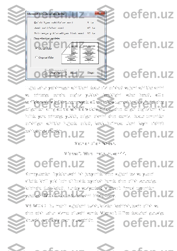 Hujjat uchun yetishmagan sahifalarni dastur o‘zi qo‘shadi va jami sahifalar sonini
va   printerga   qancha   qog‘oz   yuklash   kerakligini   xabar   beradi,   « Old
sahifalar»   aktiv  bo‘lib  turgan  paytda  « Chop  etish»   tugmasi  bosiladi,   hujjat   chop
etilganidan   so‘ng   « Orqa   sahifalar»   aktiv   bo‘ladi,   chop   etilgan   qog‘ozlarni   shu
holida   yana   printerga   yuklab,   qolgan   qismini   chop   etamiz.   Dastur   tomonidan
qo‘shilgan   sahifalar   hujjatda   qoladi,   kerak   bo‘lmasa   ularni   keyin   o‘chirib
tashlashingiz mumkin.
Matnlar  bilan  ishlash.
Microsoft  Word  matn  muxarriri.
Kompyuterdan  foydalanuvchi  ish  jarayonida  biror  xujjatni  tez  va  yuqori  
sifatida  kirill  yoki  lotin  alifbosida  tayorlash  hamda  chop  qilish  zaruratiga  
ko'pincha  duch  keladi.  Bunday  vaziyatda  u  Microsoft  firmasi  tomonidan  
yaratilgan  WORD  dasturida  ishlashni  bilishi  lozim.
MS  WORD - bu  matnli  xujjatlarni  tuzish, ko'zdan  kechirish, taxrir  qilish  va  
chop  etish  uchun  xizmat  qiluvchi  xamda  Microsoft  Office  dasturlari  guruxiga
kiruvchi  zamonaviy  matn  muxarriridir. 