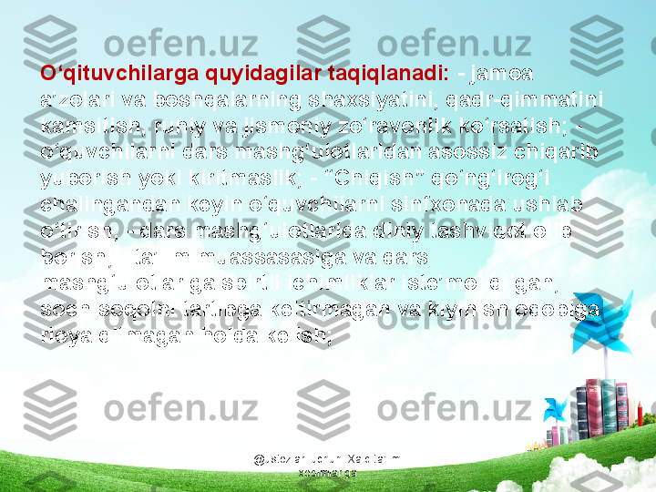 @ustozlar_uchun  Xalq ta'limi 
xodimlarigaO‘qituvchilarga quyidagilar taqiqlanadi:  - jamoa 
a’zolari va boshqalarning shaxsiyatini, qadr-qimmatini 
kamsitish, ruhiy va jismoniy zo‘ravonlik ko‘rsatish; - 
o‘quvchilarni dars mashg‘ulotlaridan asossiz chiqarib 
yuborish yoki kiritmaslik; - “Chiqish” qo‘ng‘irog‘i 
chalingandan keyin o‘quvchilarni sinfxonada ushlab 
o‘tirish; - dars mashg‘ulotlarida diniy tashviqot olib 
borish; - ta’lim muassasasiga va dars 
mashg‘ulotlariga spirtli ichimliklar iste’mol qilgan, 
soch-soqolni tartibga keltirmagan va kiyinish odobiga 
rioya qilmagan holda kelish;  