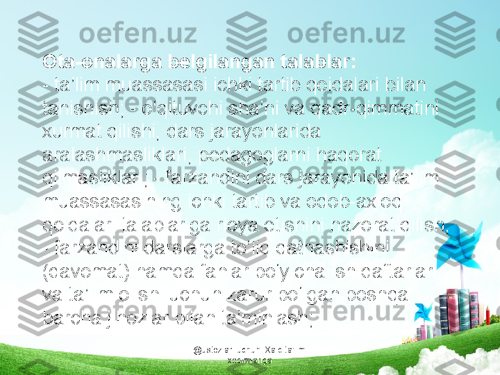 @ustozlar_uchun  Xalq ta'limi 
xodimlarigaOta-onalarga belgilangan talablar:
- ta’lim muassasasi ichki tartib qoidalari bilan 
tanishish; - o‘qituvchi sha’ni va qadr-qimmatini 
xurmat qilishi, dars jarayonlarida 
aralashmasliklari, pedagoglarni haqorat 
qilmasliklari; - farzandini dars jarayonida ta’lim 
muassasasining ichki tartib va odob-axloq 
qoidalari talablariga rioya etishini nazorat qilish; 
- farzandini darslarga to‘liq qatnashishini 
(davomat) hamda fanlar bo‘yicha ish daftarlari 
va ta’lim olishi uchun zarur bo‘lgan boshqa 
barcha jihozlar bilan ta’minlash; 