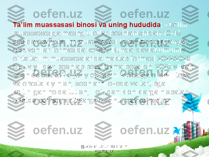 @ustozlar_uchun  Xalq ta'limi 
xodimlarigaTa’lim muassasasi binosi va uning hududida : - ta’lim 
muassasasiga mashg‘ulotlar boshlanishidan 10-15 
daqiqa oldin, ta’lim muassasasi Ustavida belgilangan 
o‘quvchilar formasida kelish; Bunda, davlat umumiy 
o‘rta ta’lim muassasalarida maktab formasi 2022/2023 
o‘quv yilidan boshlab bosqichma-bosqich, 2025-yildan 
boshlab esa to‘liq joriy etilishini inobatga olish. - toza 
va orasta kiyinish, sochlarni ozoda va tartibga 
keltirilgan holda tutish; - o‘zidan kichiklarga nisbatan 
izzatda bo‘lish, kattalarga esa hurmat ko‘rsatish 