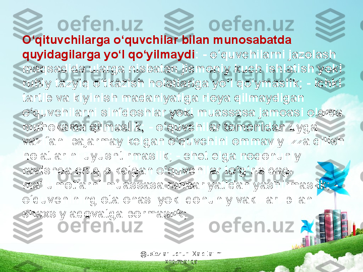 @ustozlar_uchun  Xalq ta'limi 
xodimlarigaO‘qituvchilarga o‘quvchilar bilan munosabatda 
quyidagilarga yo‘l qo‘yilmaydi : - o‘quvchilarni jazolash 
maqsadida ularga nisbatan jismoniy kuch ishlatish yoki 
ruhiy tazyiq o‘tkazish holatlariga yo‘l qo‘ymaslik; - ichki 
tartib va kiyinish madaniyatiga rioya qilmaydigan 
o‘quvchilarni sinfdoshlar yoki muassasa jamoasi oldida 
muhokama qilmaslik; - o‘quvchilar tomonidan uyga 
vazifani bajarmay kelgan o‘quvchini ommaviy izza qilish 
holatlarini uyushtirmaslik; - chet elga noqonuniy 
ravishda chiqib ketgan o‘quvchilar to‘g‘risidagi 
ma’lumotlarni muassasa rahbariyatidan yashirmaslik; - 
o‘quvchining ota-onasi yoki qonuniy vakillari bilan 
shaxsiy adovatga bormaslik; 