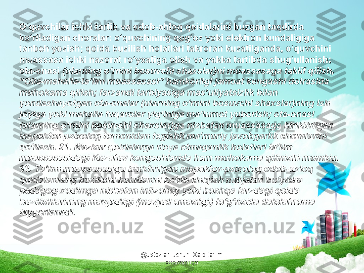 @ustozlar_uchun  Xalq ta'limi 
xodimlarigaO‘quvchilar ichki tartib va odob-ahloq qoidalarini buzgan taqdirda 
ko‘riladigan choralar: o‘quvchining qog‘oz yoki elektron kundaligiga 
tanbeh yozish; qoida buzilish holatlari takroran kuzatilganda, o‘quvchini 
muassasa ichki nazorat ro‘yxatiga olish va yakka tartibda shug‘ullanish; 
ota-onasi  (ularning o‘rnini bosuvchi shaxslar)ni muassasaga taklif qilish, 
“Oila-mahalla-ta’lim muassasasi” hamkorligi jamoat kengashi doirasida 
muhokama qilish; farzandi tarbiyasiga mas’uliyatsizlik bilan 
yondashayotgan ota-onalar (ularning o‘rnini bosuvchi shaxslar)ning ish 
joyiga yoki mahalla fuqarolar yig‘iniga ma’lumot yuborish; ota-onasi 
(ularning o‘rnini bosuvchi shaxslar)ga nisbatan muassasaga biriktirilgan 
inspektor-psixolog tomonidan tegishli ma’muriy javobgarlik choralarini 
qo‘llash. 31. Mazkur qoidalarga rioya etmaganlik holatlari ta’lim 
muassasasidagi Kuzatuv kengashlarida ham muhokama qilinishi mumkin. 
32. Ta’lim muassasasiga biriktirilgan inspektor-psixolog odob-axloq 
qoidalarining buzilishi holatlarini ko‘rib chiqish natijalari bo‘yicha 
pedagog-xodimga nisbatan intizomiy yoki boshqa tarzdagi qoida 
buzilishlarining mavjudligi (mavjud emasligi) to‘g‘risida dalolatnoma 
tayyorlanadi. 