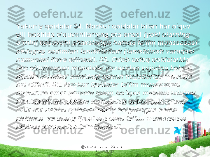 @ustozlar_uchun  Xalq ta'limi 
xodimlarigaYakuniy qoidalar 34. Mazkur qoidalar bilan har o‘quv 
yili boshida o‘quvchilarning ota-onasi  (yoki ularning 
o‘rnini bosuvchi shaxslar)ga hamda ta’lim muassasasi 
pedagog xodimlari tanishtiriladi (tanishtirish varaqasi 
namunasi ilova qilinadi). 35. Odob-axloq qoidalarida 
aks ettirilmagan masalalar yuzasidan vujudga kelgan 
nizoli vaziyatlar amaldagi qonun hujjatlariga muvofiq 
hal etiladi. 36. Mazkur Qoidalar ta’lim muassasasi 
hududida amal qilinishi lozim bo‘lgan minimal talablar 
hisoblanib, muassasa tomonidan qabul qilinadigan 
Ustavda ushbu qoidalar qat’iy belgilangan holda 
kiritiladi  va uning ijrosi shaxsan ta’lim muassasasi 
rahbari tomonidan ta’minlanadi. 