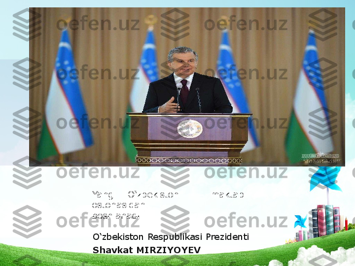 Yangi O‘zbekiston –  maktab 
ostonasidan
boshlanadi .   
       
O‘zbekiston Respublikasi Prezidenti
Shavkat MIRZIYOYEV  