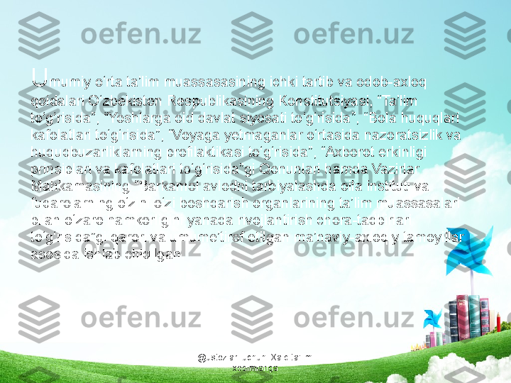 . 
U mumiy o‘rta ta’lim muassasasining ichki tartib va odob-axloq 
qoidalari O‘zbekiston Respublikasining Konstitutsiyasi, “Ta’lim 
to‘g‘risida”, “Yoshlarga oid davlat siyosati to‘g‘risida”, “Bola huquqlari 
kafolatlari to‘g‘risida”, “Voyaga yetmaganlar o‘rtasida nazoratsizlik va 
huquqbuzarliklarning profilaktikasi to‘g‘risida”, “Axborot erkinligi 
prinsiplari va kafolatlari to‘g‘risida”gi Qonunlari hamda Vazirlar 
Mahkamasining “Barkamol avlodni tarbiyalashda oila instituti va 
fuqarolarning o‘zini o‘zi boshqarish organlarining ta’lim muassasalari 
bilan o‘zaro hamkorligini yanada rivojlantirish chora-tadbirlari 
to‘g‘risida”gi qarori va umume’tirof etilgan ma’naviy-axloqiy tamoyillar 
asosida ishlab chiqilgan.
@ustozlar_uchun  Xalq ta'limi 
xodimlariga 