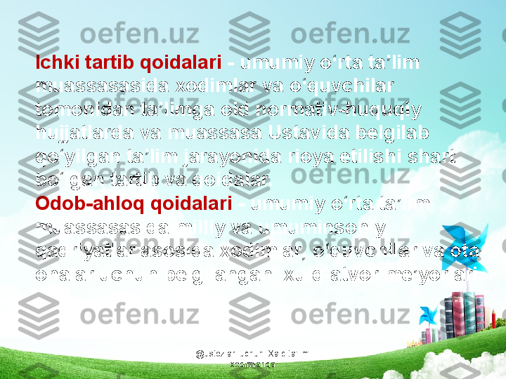 @ustozlar_uchun  Xalq ta'limi 
xodimlarigaIchki tartib qoidalari  - umumiy o‘rta ta’lim 
muassasasida xodimlar va o‘quvchilar 
tomonidan ta’limga oid normativ-huquqiy 
hujjatlarda va muassasa Ustavida belgilab 
qo‘yilgan ta’lim jarayonida rioya etilishi shart 
bo‘lgan tartib va qoidalar.
Odob-ahloq qoidalari  - umumiy o‘rta ta’lim 
muassasasida milliy va umuminsoniy 
qadriyatlar asosida xodimlar, o‘quvchilar va ota-
onalar uchun belgilangan  xulq-atvor me’yorlari.  