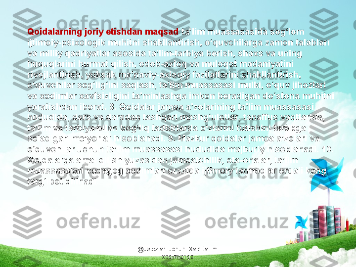 @ustozlar_uchun  Xalq ta'limi 
xodimlarigaQoidalarning joriy etishdan maqsad  ta’lim muassasasida sog‘lom 
ijtimoiy-psixologik muhitni shakllantirish, o‘quvchilarga zamon talablari 
va milliy qadriyatlar asosida ta’lim-tarbiya berish, shaxs va uning 
huquqlarini hurmat qilish, odob-axloq va muloqot madaniyatini 
rivojlantirish, yuksak ma’naviy-axloqiy fazilatlarini shakllantirish, 
o‘quvchilar sog‘lig‘ini saqlash, ta’lim muassasasi mulki, o‘quv jihozlari 
va xodimlar xavfsizligini ta’minlashga imkon beradigan do‘stona muhitni 
yaratishdan iborat. 8. Qoidalar jamoa a’zolarining ta’lim muassasasi 
hududida, dars va darsdan tashqari mashg‘ulotlar, tanaffus vaqtlarida, 
ta’lim va tarbiya bilan bog‘liq tadbirlarda o‘zlarini tutishini tartibga 
soladigan me’yorlar hisoblanadi. 9. Mazkur qoidalar jamoa a’zolari va 
o‘quvchilar uchun ta’lim muassasasi hududida majburiy hisoblanadi. 10. 
Qoidalarga amal qilish yuzasidan jamoatchilik, ota-onalar, ta’lim 
muassasalari pedagog xodimlari orasida ijtimoiy tarmoqlar orqali keng 
targ‘ibot qilinadi. 