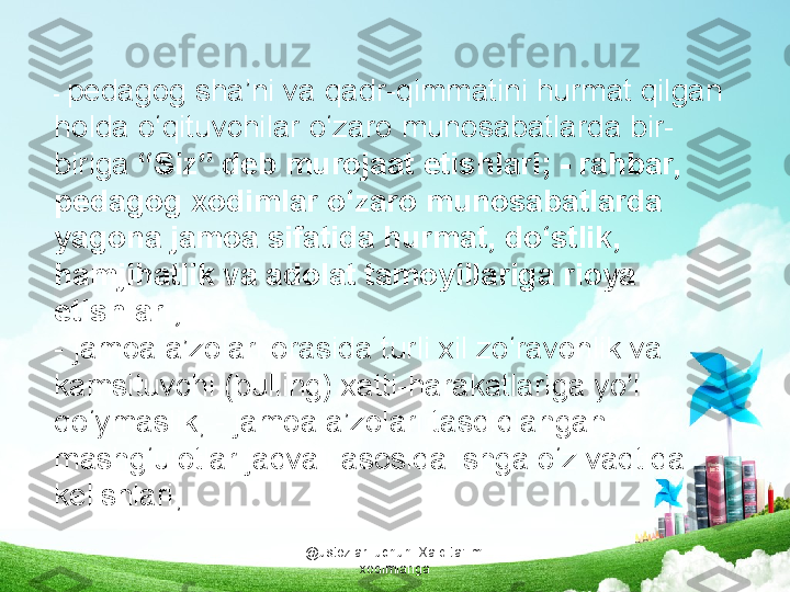 @ustozlar_uchun  Xalq ta'limi 
xodimlariga-  pedagog sha’ni va qadr-qimmatini hurmat qilgan 
holda o‘qituvchilar o‘zaro munosabatlarda bir-
biriga  “Siz” deb murojaat etishlari; - rahbar, 
pedagog xodimlar o‘zaro munosabatlarda 
yagona jamoa sifatida hurmat, do‘stlik, 
hamjihatlik va adolat tamoyillariga rioya 
etishlari;
- jamoa a’zolari orasida turli xil zo‘ravonlik va  
kamsituvchi (bulling) xatti-harakatlariga yo‘l 
qo‘ymaslik; - jamoa a’zolari tasdiqlangan 
mashg‘ulotlar jadvali asosida ishga o‘z vaqtida 
kelishlari; 