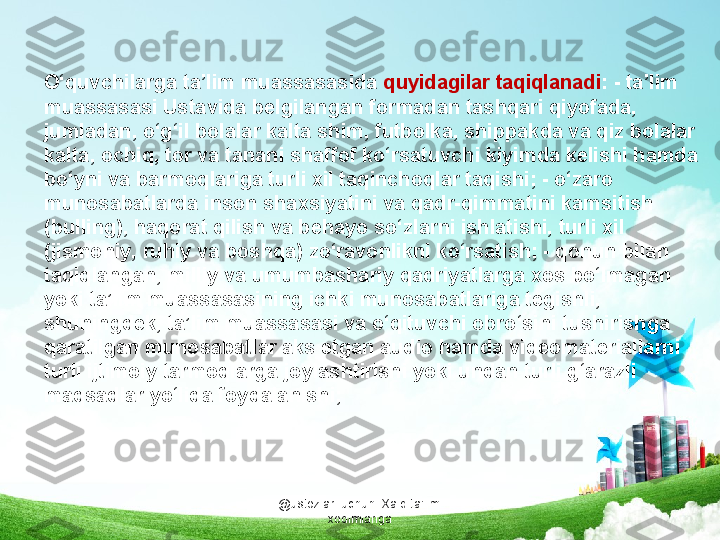 @ustozlar_uchun  Xalq ta'limi 
xodimlarigaO‘quvchilarga ta’lim muassasasida  quyidagilar taqiqlanadi : - ta’lim 
muassasasi Ustavida belgilangan formadan tashqari qiyofada, 
jumladan, o‘g‘il bolalar kalta shim, futbolka, shippakda va qiz bolalar 
kalta, ochiq, tor va tanani shaffof ko‘rsatuvchi kiyimda kelishi hamda 
bo‘yni va barmoqlariga turli xil taqinchoqlar taqishi; - o‘zaro 
munosabatlarda inson shaxsiyatini va qadr-qimmatini kamsitish 
(bulling), haqorat qilish va behayo so‘zlarni ishlatishi, turli xil 
(jismoniy, ruhiy va boshqa) zo‘ravonlikni ko‘rsatish; - qonun bilan 
taqiqlangan, milliy va umumbashariy qadriyatlarga xos bo‘lmagan 
yoki ta’lim muassasasining ichki munosabatlariga tegishli, 
shuningdek, ta’lim muassasasi va o‘qituvchi obro‘sini tushirishga 
qaratilgan munosabatlar aks etgan audio hamda videomateriallarni 
turli ijtimoiy tarmoqlarga joylashtirishi yoki undan turli g‘arazli 
maqsadlar yo‘lida foydalanishi; 