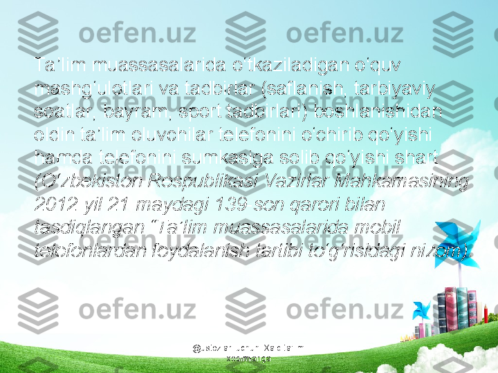 @ustozlar_uchun  Xalq ta'limi 
xodimlarigaTa ’lim muassasalarida o‘tkaziladigan o‘quv 
mashg‘ulotlari va tadbirlar (saflanish, tarbiyaviy 
soatlar, bayram, sport tadbirlari) boshlanishidan 
oldin ta’lim oluvchilar telefonini o‘chirib qo‘yishi 
hamda telefonini sumkasiga solib qo‘yishi shart 
(O‘zbekiston Respublikasi Vazirlar Mahkamasining 
2012-yil 21-maydagi 139-son qarori bilan 
tasdiqlangan “Ta’lim muassasalarida mobil 
telefonlardan foydalanish tartibi to‘g‘risidagi nizom).  