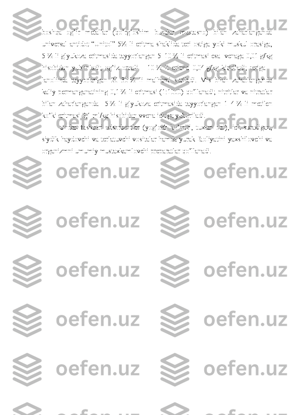 boshqa   og’ir   metallar   (qo’rg’oshim   bundan   mustasno)   bilan   zaharlanganda
universal   antidot   “Unitol”   5%   li   eritma   shaklida   teri   ostiga   yoki   muskul   orasiga,
5   % li glyukoza eritmasida tayyorlangan 5–10   % li eritmasi esa   venaga 0,01   g/kg
hisobidan   yuboriladi;   og’iz   orqali   –   10   %   li   eritma   0,04   g/kg   kiritiladi;   teriga   –
lanolinda   tayyorlangan   20–30   %   li   malhami   suriladi.   Mis   bilan   zaharlanganda
kaliy permanganatining  0,1   %  li  eritmasi   (1:1000)  qo’llanadi;  nitritlar   va  nitratlar
bilan   zaharlanganda   –5   %   li   glyukoza   eritmasida   tayyorlangan   1–4   %   li   metilen
ko’ki eritmasi 0,1   ml/kg hisobidan vvena ichiga yuboriladi.
Undan   tashqari   adsorbentlar   (yog’och   ko’miri,   tuxum   oqi),   ich   suradigan,
siydik haydovchi va terlatuvchi vositalar hamda yurak faoliyatini yaxshilovchi  va
organizmni umumiy mustaxkamlovchi preparatlar qo’llanadi. 