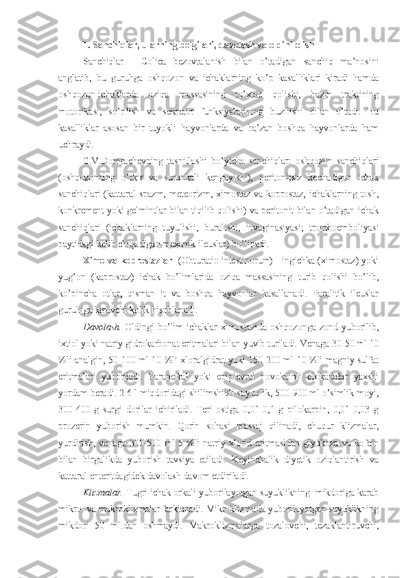 1.  Sanchi q lar, ularning belgilari, davolash va oldini olish
Sanchiqlar   -   Colica   bezovtalanish   bilan   o’tadigan   sanchiq   ma’nosini
anglatib,   bu   guruhga   oshqozon   va   ichaklarning   ko’p   kasalliklari   kiradi   hamda
oshqozon-ichaklarda   oziqa   massasining   to’xtab   qolishi,   hazm   traktining
motorikasi,   so’rilish   va   sekretor   funksiyalarining   buzilishi   bilan   o’tadi.   Bu
kasalliklar   asosan   bir   tuyokli   hayvonlarda   va   ba’zan   boshqa   hayvonlarda   ham
uchraydi. 
G.V.Domrachevning   tasniflashi   bo’yicha   sanchiqlar:   oshqozon   sanchiqlari
(oshqozonning   o’tkir   va   surunkali   kengayishi),   peritonitsiz   kechadigan   ichak
sanchiqlari  (kattaral  spazm, meteorizm, ximostaz va koprostaz,  ichaklarning tosh,
konkrement yoki gelmintlar bilan tiqilib qolishi) va peritonit bilan o’tadigan ichak
sanchiqlari   (ichaklarning   tuyulishi,   buralishi,   invaginasiyasi;   tromboemboliyasi
paytidagi kelib chiqadigan mexanik ileuslar) bo’linadi. 
Ximo va koprostazlar    (Obturatio intestinorum) - ingichka (ximostaz) yoki
yug’on   (kaprostaz)   ichak   bo’limlarida   oziqa   massasining   turib   qolishi   bo’lib,
ko’pincha   otlar,   qisman   it   va   boshqa   hayvonlar   kasallanadi.   Paralitik   ileuslar
guruhiga kiruvchi kolik hisoblanadi.
Davolash.   Oldingi bo’lim ichaklar ximostazida oshqozonga zond yuborilib,
ixtiol yoki natriy gidrokarbonat eritmalari bilan yuvib turiladi.  Venaga 30-50 ml 10
%li analgin, 50-100 ml 10 %li xloralgidrat yoki 150-200 ml 10 %li magniy sulfat
eritmalari   yuboriladi.   Paranefral   yoki   epiplevral   novokainli   blokadalar   yaxshi
yordam beradi. 2-6 l miqdoridagi shilimshiqli suyuqlik, 500-900 ml o’simlik moyi,
300-400   g   surgi   dorilar   ichiriladi.   Teri   ostiga   0,01-0,1   g   pilokarpin,   0,01-0,03   g
prozerin   yuborish   mumkin.   Qorin   sohasi   massaj   qilinadi,   chuqur   klizmalar,
yurdirish,  venaga  300-500  ml  5  %li   natriy  xlorid  eritmasidan  glyukoza  va  kofein
bilan   birgalikda   yuborish   tavsiya   etiladi.   Keyinchalik   diyetik   oziqlantirish   va
kattaral enteritdagidek davolash davom etdiriladi. 
Klizmalar.  Tugri ichak orkali yuborilayotgan suyuklikning  mikdoriga karab
mikro- va makroklizmalar farklanadi. Mikroklizmada yuborilayotgan suyuklikning
mikdori   50   ml.dan   oshmaydi.   Makroklizmalarga   tozalovchi,   tezaklantiruvchi, 