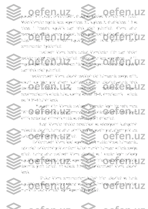 yuvuvchi-sifon, surgi, oziklantiruvchi, chukur va  subakval klizmalar misol buladi.
Makroklizmalar   paytida   katta   xayvonlarga   20,   kuylarga-3,   chuchkalarga   1-2   va
itlarga   1   litrgacha   suyuklik   tugri   ichak   orkali   yuboriladi.   Klizma   uchun
rezervuarlar   sifatida   Esmarx   krujkasi,   baklar,   yoki   pastida   shlang     uchun   teshik
bulgan   metal   idishlar   olinadi.   Suyuklikni   bosim   ostida   yuborish     uchun
tamponatordan foydalaniladi.
                    Tozalovchi   klizma   barcha   turdagi   klizmalardan   oldin   tugri   ichakni
tezakdan tozalash maksadida kullaniladi. Buning uchun katta xayvonlarga      7-10,
mayda   xayvonlarga   esa   0,5-1   litr   atrofida   xarorati   xayvon     xaroratidagi   suyuklik
tugri ichak orkali yuboriladi.
Tezaklantiruvchi   klizma   utkazish   tezaklash   akti   bulmaganda   tavsiya   etilib,
sovunli   suv   bilan   yoki   gliserin   kushilgan   suv   bilan   utkaziladi.   Bunda   ichak
devorining   kitiklanishi   uning   perstaltikasini   tezlashtiradi.   Xayvon
parasimpatikatonik xolatda bulsa, suvning xarorati 35~S, simpaikatonik       xolatda
esa 18-24~S bulishi kerak.
                    Yuvuvchi-sifon   klizmada   tozalovchi   klizmadan   keyin   bir   necha   marta
1%li osh tuzi eritmasi yoki kaliy permanganat eritmasidan yuborilib, ichak devori
shillik pardasidagi shilimshik modda va ekssudat yuvib chikariladi.
                    Surgi   klizmalar   ichaklar   perstaltikasi   va   sekresiyasini   kuchaytirish
maksadida utkazilib, buning uchun usimlik moylari, vazelin yogi, gliserin yoki urta
tuzlarning 2-3%li eritmalari kullaniladi.
                   Oziklantiruvchi klizma kasal xayvonda uzok muddat ishtaxa bulmaganda,
ogiz orkali oziklantirish yoki zondlarni kullash mumkin bulmagan xollarda tavsiya
etiladi.   Buning   uchun   tozalovchi   klizma   utkaziladi   va   1   soatdan   keyin   ozikaviy
suyuklik tugri ichakka yuborilgach, xayvonning dumi bilan  anal teshigi 15 dakika
davomida   yopib   turiladi.   Bir   sutkada   2-3   marta   oziklantiruvchi   klizma   utkazish
kerak.
                    Chukur   klizma   tamponatorlarni   kullash   bilan   utkaziladi   va   bunda
suyukliklarni   yugon   ichakning   orkangi   va   oldingi   bulimlariga   utishini   ta’minlash
mumkin.Chukur klizmadan keyin xayvonlar yurgiziladi. 