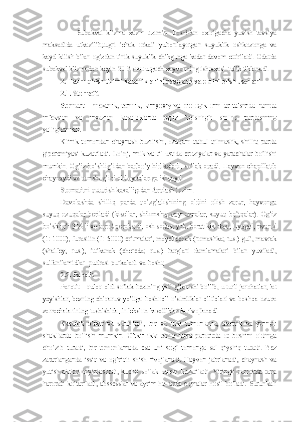                     Subakval   klizma   xazm   tizimini   boshidan   oxirigacha   yuvish   tavsiya
maksadida   utkazilib,tugri   ichak   orkali   yuborilayotgan   suyuklik   oshkozonga   va
kayd kilish bilan ogizdan tinik suyuklik chikgunga kadar davom ettiriladi. Odatda
subakval klizmadan keyin 20-3 soat utgach xayvonning ishtaxasi  tulik tiklanadi.
2. H azm  q ilish tizimi kasalliklari ni  davolash va oldini olish usullari
2.1. Stomatit
Stomatit   –   mexanik,   termik,   kimyoviy   va   biologik   omillar   ta’sirida   hamda
infeksion   va   invazion   kasalliklarda   og’iz   bo’shlig’i   shilliq   pardasining
yallig’lanishi.
Klinik tomondan chaynash buzilishi, ozuqani  qabul qilmaslik, shilliq parda
giperemiyasi  kuzatiladi. Lo’nj, milk va til ustida eroziyalar va yarachalar  bo’lishi
mumkin. Og’iz bo’shlig’idan badbo’y hid keladi, so’lak oqadi. Hayvon chapillatib
chaynaydi va tumshug’ini old oyoqlariga ishqaydi. 
Stomatitni quturish kasalligidan farqlash lozim.
Davolashda   shilliq   parda   qo’zg’alishining   oldini   olish   zarur,   hayvonga
suyuq ozuqalar beriladi (kisellar, shilimshiq qaynatmalar, suyuq bo’tqalar). Og’iz
bo’shlig’i 3   % li vodorod peroksidi, osh sodasi yoki borat kislotasi, Lyugol, rivanol
(1: 1000), furasilin (1: 5000) eritmalari, moychechak (romashka; rus.) guli, mavrak
(shalfey;   rus.),   ittikanak   (chereda;   rus.)   barglari   damlamalari   bilan   yuviladi,
sulfanilamidlar  pudrasi purkaladi va boshq.
2.2. Parotit
Parotit – quloq oldi so’lak bezining yallig’lanishi bo’lib, u turli jarohatlar, lat
yeyishlar, bezning chiqaruv yo’liga boshoqli o’simliklar qiltiqlari va boshqa ozuqa
zarrachalarining tushishida, infeksion kasalliklarda rivojlanadi.
Kasallik   o’tkir   va   surunkali,   bir   va   ikki   tomonlama,   aseptik   va   yiringli
shakllarda   bo’lishi   mumkin.   O’tkir   ikki   tomonlama   parotitda   ot   boshini   oldinga
cho’zib   turadi,   bir   tomonlamada   esa   uni   sog’   tomonga   sal   qiyshiq   tutadi.   Bez
zararlanganda   issiq   va   og’riqli   shish   rivojlanadi.   Hayvon   jabrlanadi,   chaynash   va
yutish   aktlari   qiyinlashadi,   kuchli   so’lak   oqishi   kuzatiladi.   Yiringli   parotitda   tana
harorati  ko’tariladi, abssesslar  va ayrim  hollarda oqmalar hosil  bo’ladi. Surunkali 