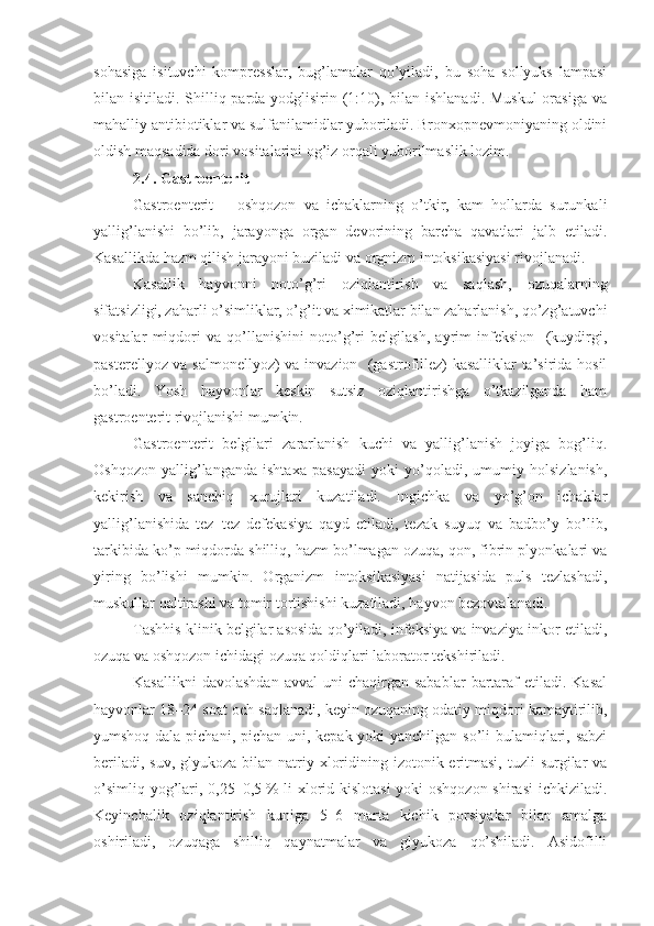 sohasiga   isituvchi   kompresslar,   bug’lamalar   qo’yiladi,   bu   soha   sollyuks   lampasi
bilan isitiladi. Shilliq parda yodglisirin (1:10), bilan ishlanadi. Muskul  orasiga va
mahalliy antibiotiklar va sulfanilamidlar yuboriladi. Bronxopnevmoniyaning oldini
oldish maqsadida dori vositalarini og’iz orqali yuborilmaslik lozim.
2.4. Gastroenterit
Gastroenterit   –   oshqozon   va   ichaklarning   o’tkir,   kam   hollarda   surunkali
yallig’lanishi   bo’lib,   jarayonga   organ   devorining   barcha   qavatlari   jalb   etiladi.
Kasallikda hazm qilish jarayoni buziladi va orgnizm intoksikasiyasi rivojlanadi. 
Kasallik   hayvonni   noto’g’ri   oziqlantirish   va   saqlash,   ozuqalarning
sifatsizligi, zaharli o’simliklar, o’g’it va ximikatlar bilan zaharlanish, qo’zg’atuvchi
vositalar   miqdori   va   qo’llanishini   noto’g’ri   belgilash,   ayrim   infeksion     (kuydirgi,
pasterellyoz va salmonellyoz)  va invazion   (gastrofillez) kasalliklar ta’sirida hosil
bo’ladi.   Yosh   hayvonlar   keskin   sutsiz   oziqlantirishga   o’tkazilganda   ham
gastroenterit rivojlanishi mumkin.
Gastroenterit   belgilari   zararlanish   kuchi   va   yallig’lanish   joyiga   bog’liq.
Oshqozon   yallig’langanda   ishtaxa   pasayadi   yoki   yo’qoladi,   umumiy   holsizlanish,
kekirish   va   sanchiq   xurujlari   kuzatiladi.   Ingichka   va   yo’g’on   ichaklar
yallig’lanishida   tez–tez   defekasiya   qayd   etiladi,   tezak   suyuq   va   badbo’y   bo’lib,
tarkibida ko’p miqdorda shilliq, hazm bo’lmagan ozuqa, qon, fibrin plyonkalari va
yiring   bo’lishi   mumkin.   Organizm   intoksikasiyasi   natijasida   puls   tezlashadi,
muskullar qaltirashi va tomir tortishishi kuzatiladi, hayvon bezovtalanadi.
Tashhis klinik belgilar asosida qo’yiladi, infeksiya va invaziya inkor etiladi,
ozuqa va oshqozon ichidagi ozuqa qoldiqlari laborator tekshiriladi.
Kasallikni  davolashdan  avval   uni  chaqirgan  sabablar   bartaraf  etiladi.  Kasal
hayvonlar 18–24 soat och saqlanadi, keyin ozuqaning odatiy miqdori kamaytirilib,
yumshoq dala pichani, pichan uni, kepak yoki  yanchilgan so’li  bulamiqlari, sabzi
beriladi, suv,  glyukoza bilan natriy xloridining izotonik eritmasi,  tuzli  surgilar  va
o’simliq yog’lari, 0,25–0,5   % li  xlorid kislotasi  yoki  oshqozon  shirasi  ichkiziladi.
Keyinchalik   oziqlantirish   kuniga   5–6   marta   kichik   porsiyalar   bilan   amalga
oshiriladi,   ozuqaga   shilliq   qaynatmalar   va   glyukoza   qo’shiladi.   Asidofilli 