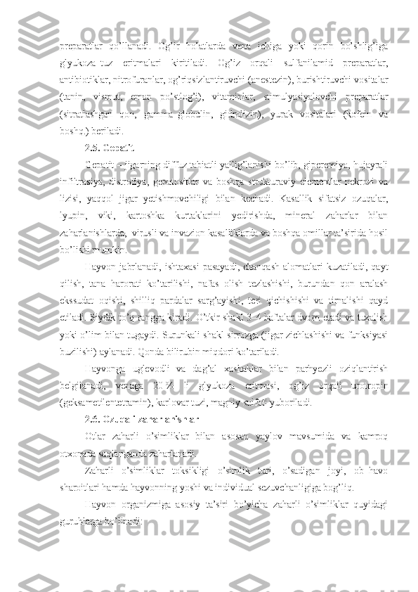 preparatlar   qo’llanadi.   Og’ir   holatlarda   vena   ichiga   yoki   qorin   bo’shlig’iga
glyukoza–tuz   eritmalari   kiritiladi.   Og’iz   orqali   sulfanilamid   preparatlar,
antibiotiklar, nitrofuranlar, og’riqsizlantiruvchi (anestezin), burishtiruvchi vositalar
(tanin,   vismut,   eman   po’stlog’i),   vitaminlar,   stimulyasiyalovchi   preparatlar
(sitratlashgan   qon,   gamma–globulin,   gidrolizin),   yurak   vositalari   (kofein   va
boshq.) beriladi.
2.5. Gepatit
Gepatit – jigarning diffuz tabiatli yallig’lanishi bo’lib, giperemiya, hujayrali
infiltrasiya,   distrofiya,   gepatositlar   va   boshqa   strukturaviy   elementlar   nekrozi   va
lizisi,   yaqqol   jigar   yetishmovchiligi   bilan   kechadi.   Kasallik   sifatsiz   ozuqalar,
lyupin,   viki,   kartoshka   kurtaklarini   yedirishda,   mineral   zaharlar   bilan
zaharlanishlarda,  virusli va invazion kasalliklarda va boshqa omillar ta’sirida hosil
bo’lishi mumkin.
Hayvon  jabrlanadi,  ishtaxasi  pasayadi,   chanqash  alomatlari   kuzatiladi, qayt
qilish,   tana   harorati   ko’tarilishi,   nafas   olish   tezlashishi,   burundan   qon   aralash
ekssudat   oqishi,   shilliq   pardalar   sarg’ayishi,   teri   qichishishi   va   tirnalishi   qayd
etiladi. Siydik to’q rangga kiradi. O’tkir shakl 3–4 haftalar dvom etadi va tuzalish
yoki o’lim bilan tugaydi. Surunkali shakl sirrozga (jigar zichlashishi va funksiyasi
buzilishi) aylanadi. Qonda bilirubin miqdori ko’tariladi. 
Hayvonga   uglevodli   va   dag’al   xashaklar   bilan   parhyezli   oziqlantirish
belgilanadi,   venaga   20   %   li   glyukoza   eritmasi,   og’iz   orqali   urotropin
(geksametilentetramin), karlovar tuzi, magniy sulfati yuboriladi.
2.6. Ozuqali zaharlanishlar
Otlar   zaharli   o’simliklar   bilan   asosan   yaylov   mavsumida   va   kamroq
otxonada saqlanganda zaharlanadi.
Zaharli   o’simliklar   toksikligi   o’simlik   turi,   o’sadigan   joyi,   ob–havo
sharoitlari hamda hayvonning yoshi va individual sezuvchanligiga bog’liq.
Hayvon   organizmiga   asosiy   ta’siri   bo’yicha   zaharli   o’simliklar   quyidagi
guruhlarga bo’linadi: 