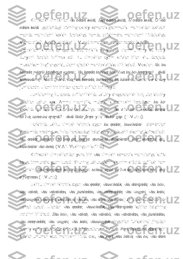 Ko‘rsatish   olmoshlari   Bu  odam keldi,  Shu  odam keldi,  U odam  keldi,  O‘sha
odam   keldi     gaplaridagi   o‘zining   asosiy   semantik-grammatik     ma`nosidan   tashqari
matnda   ma`nolarni   keskin   farqlashga   hamda   qo‘shimcha   ma`nolarni   ifodalashga
xizmat qiladi. Agar yuqoridagi T.Murod romanidan olingan parchada  u, bu 
olmoshlari   ishtirok   etmaganda   edi,   tiriklik   va   yo‘qlik   olamini,   foniy   va   boqiy
dunyoni   farqlab   bo‘lmas   edi.   Bu   olmoshlar   ayrim   so‘zlar   bilan   shu   darajada
mustahkam bog‘langanki, ularni ajratish mantiqsizlikka olib keladi. Masalan:  Biz bu
borada yetarli tajribaga egamiz. Bu haqda buyruq bor. Ana bu boshqa gap! – dedi
komandir.  (T.Murod). Matndagi  bu borada, bu haqda, bu bilan   kabilar ana shunday
jumlalardir. Ularni bir-biridan ajratib qo‘llab bo‘lmaydi. 
Jumlalarning bu tarzda qo‘llanilishida uslubiy chegaralanish bor, ular kitobiy
uslublar   uchun   xos.   Ammo   noaniqlik,   mujmallik   ma`nosini   beradigan   bu   bir
shaklida   qo‘llanilishi   so‘zlashuv   uslubiga   tegishli:   Bu   o‘zi   bir...   eskilik   sarqiti
bo‘lsa, nimasini ayaydi? – dedi Botir firqa   yoki  Bu bir gap .   (T.Murod) .    
Tarkibida   ushbu   olmosh   ishtirok   etgan   bu   qadar,   bunchalar     elementlari
yordamida predmet va holat-harakatdagi belgi g‘oyatda kuchli ekanligi ko‘rsatiladi:
Bu   qadar   nonko‘r   bo‘lma-da,   qayta   quruvchi   demokrat!   Hoy   kemachi   qiz,
bunchalar shoshma,  (M.Ali. Vashington ko‘lida) 
Ko‘rsatish   olmoshlaridan   yana   biri   shu   olmoshi   semantik   ma`nolariga   ko‘ra
bu   ga birmuncha yaqin turadi. Shuning uchun ularni sinonim sifatida qo‘llash ham
mumkin:   Shu   darajaga   ko‘tarilishingiz   uchun   xiyol   bo‘lsa-da,   ulushim   bor,   deb
o‘ylayman  (T.Murod)
Ushbu olmosh ishtirok etgan   shu qadar, shunchalik, shu darajada, shu bois,
shu   sabab,   shu   sababdan,   shu   jumladan,   shu   maqsadda,   shu   singari,   shu   kabi,
shuningdek, shu payt, shu lahza, shu on, shu dam, shu bilan  jumlalari nutqda tez-tez
uchrab   turadi.   Ulardan   shu   qadar,   shunchalik,   shu   darajada   kabilar   belgining
ortiqlini   bildiradi.   Shu   bois,   shu   sabab,   shu   sababli,   shu   sababdan,   shu   jumladan,
shu   maqsadda,   shu   singari,   shu   kabi,   shuningdek   singarilar   funktsional   jihatdan
rasmiy va ilmiy uslublar doirasida chegaralangan bo‘ladi.  Payt, lahza, on, dam   kabi
so‘zlar   umuman   vaqt   ma`nosini   ifoda   etsa,   shu   payt,   shu   lahza,   shu   on,   shu   dam 