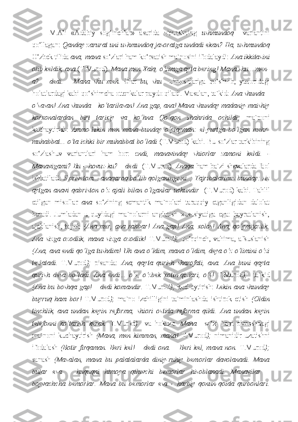 M.Ali   «Adabiy   sog‘inchlar»   asarida   olmoshning   ushmundoq     variantini
qo‘llagan:   Qanday zarurat uni ushmundoq jasoratga undadi ekan?   Ha, ushmundoq
O‘zbek tilida  ana, mana  so‘zlari ham ko‘rsatish ma`nosini ifodalaydi:  Ana ikkitasini
olib keldik, ana  (T.Murod).  Mana men Xalq, o‘zimga ayta bering! Mana shu... men-
a?   –   dedi.   –   Mana   shu   men.   Ular   bu,   shu     olmoshlariga   qo‘shilib,   yuqoridagi
holatlardagi kabi qo‘shimcha ottenkalar   paydo qiladi. Masalan, ta`kid:  Ana shunda –
o‘sasan! Ana shunda – ko‘tarilasan! Ana gap, ana! Mana shunday madaniy-maishiy
korxonalardan   biri   tarixiy   va   ko‘hna   Qo‘qon   shahrida   ochildi;   ma`noni
kuchaytirish:   Ammo-lekin   men   mana   bunday   o‘ylayman:   el-yurtga   bo‘lgan   mehr-
muhabbat... o‘ta ichki bir muhabbat bo‘ladi   (T.Murod) kabi .  Bu so‘zlar tarkibining
so‘zlashuv   variantlari   ham   bor:   e ndi,   manavinday   shiorlar   zamoni   keldi.   -
Manavigami? Bu – hovuz-ku? – dedi    (T.Murod) .   Anaqa   ham ba`zi shevalarda faol
ishlatiladi:  S privetom... anaqaroq bo‘lib qolganingizni..; Tajribalarimiz bunday: siz
aytgan   anavi   qabriston   o‘z   ajali   bilan   o‘lganlar   uchundir     (T.Murod)   kabi.   Tahlil
etilgan   misollar   ana   so‘zining   semantik   ma`nolari   taraqqiy   etganligidan   dalolat
beradi.   Jumladan   u   quyidagi   ma`nolarni   anglatish   xususiyatiga   ega:   hayratlanish,
ajablanish,   tajjub   (Ana   mer,   ana   rahbar!   Ana   gap!   Ana,   xolos!   Ana,   qo‘ymijozlik.
Ana   sizga   ozodlik,   mana   sizga   ozodlik!   T.Murod );   qo‘rqinch,   vahima,   afsuslanish
(Ana, ana endi qo‘lga tushdim! Uh ana o‘ldim, mana o‘ldim, deya o‘z o‘limini o‘zi
tezlatadi.   T.Murod );   pisanda:   Ana,   qayta   qurish   sharofati,   ana.   Ana   buni   qayta
qurish   desa   bo‘ladi.   Ana   endi…   o‘s,   o‘zbek   xotin-qizlari,   o‘s!   T.Murod );     ta`kid
(Ana bu boshqa gap! – dedi komandir.   T.Murod );   kuchaytirish:   Lekin ana shunday
buyruq   ham   bor!   T.Murod );   ma`no   izchilligini   ta`minlashda   ishtirok   etish   (Oldin
tinchlik,   ana   undan   keyin   reforma,   shiori   ostida   reforma   qildi.   Ana   undan   keyin
telefonni   ko‘tarish   kerak.   T.Murod )     va   hokazo .   Mana     so‘zi   ham   olmoshdagi
ma`noni   kuchaytirish   (Mana,   men   kimman,   mana!   T.Murod );   nimanidir   uzatishni
ifodalash   (Botir   firqaman.   Beri   kel!   –   dedi   ona.   –   Beri   kel,   mana   non.   T.Murod );
sanash   (Masalan,   mana   bu   palatalarda   diniy-ruhiy   bemorlar   davolanadi.   Mana
bular   esa   –   huquqni   himoya   qiluvchi   bemorlar   hisoblanadi.   Manavilar   –
boyvachcha   bemorlar.   Mana   bu   bemorlar   esa   –   harbiy   qonun-qoida   qurbonlari. 