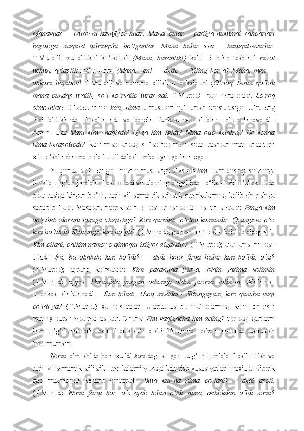 Manavilar   –   ixtirochi-kashfiyotchilar.   Mana   bular   -   partiya-hukumat   rahbarlari
hayotiga   suiqasd   qilmoqchi   bo‘lganlar.   Mana   bular   esa   –   haqiqatsevarlar.
T.Murod );   xunoblikni   ko‘rsatish   (Mana,   baranlik!)   kabi.   Bundan   tashqari   misol
uchun,   aytaylik   ma`nolarini   (Mana,   sen!   —   dedi.   —   Tiling   bor-a?   Mana,   men   —
obkom   Rajabov!   T.Murod )   va   namuna   qilish   ottenkalarini   ( O‘rtoq   Lenin   qo‘lini
mana   bunday   uzatib,   yo‘l   ko‘rsatib   turar   edi.   T.Murod )     ham   bera   oladi.   So‘roq
olmoshlari.   O‘zbek   tilida   kim,   nima   olmoshlari   qo‘llanish   chastotasiga   ko‘ra   eng
faol   birliklardan   hisoblanadi   va   barcha   funkitsonal   uslublar   uchun   baravardir.
Ammo   ular   Meni   kim   chaqirdi?   Uyga   kim   keldi?   Nima   olib   kelding?   Do‘konda
nima berayotibdi?   kabi misollardagi sof so‘roq ma`nosidan tashqari matnlarda turli
xil qo‘shimcha ma`nolarini ifodalash imkoniyatiga ham ega. 
Yuqorida tahlil etilgan ba`zi olmoshlarga o‘xshab   kim    ham boshqa so‘zlarga
birikib turg‘un jumlalar hosil qiladi va ularning birgalikda qo‘llanilishi o‘zbek tilida
odat tusiga kirgan bo‘lib, turli xil  semantik-stilistik ottenkalarning kelib chiqishiga
sabab   bo‘ladi.   Masalan,   ritorik   so‘roq   hosil   qilishda   faol   ishtirok   etadi:   Senga   kim
qo‘yibdi   idorani   tomiga chiqishga?  Kim  qarabdi,  o‘rtoq komandir.   Qizingizni   o‘zi
kim bo‘libdi! Shoiringiz kim bo‘pti?  (T.Murod); gumon ma`nosini keltirib chiqaradi:
Kim biladi, balkim namoz o‘qimoqni ixtiyor etgandir?  (T.Murod); ajablanishni hosil
qiladi:   Iya,   bu   otinbibi   kim   bo‘ldi?   —   dedi   Botir   firqa   Bular   kim   bo‘ldi,   o‘zi?
(T.Murod);   ajratib   ko‘rsatadi:   Kim   paranjida   yursa,   oldin   jarima   solinsin
(T.Murod),   qiyos:   Paranjida   yurgan   odamga   oldin   jarima   solinsin;   ikkilanish
ottenkasi   shakllanadi:   -   Kim   biladi.   Uzoq   muddat   -   SHungayam,   kim   qancha   vaqt
bo‘ldi-ya?   (T.Murod)   va   boshqalar.   Ularda   ushbu   ma`nolarning   kelib   chiqishi
matniy   qurshovda   reallashadi.   Chunki   Shu   vaqtgacha   kim   eding?   tipidagi   gaplarni
ham   to‘g‘ri   ma`noda,   ham   ritorik   so‘roq   sifatida   qarab,   teskari   ma`noda   tushunish
ham mumkin. 
Nima   olmoshida ham  xuddi   kim   dagi singari turg‘un jumlalar hosil qilish va
turli xil semantik-stilistik ottenkalarni yuzaga keltirish xususiyatlari mavjud. Ritorik
gap   mazmunini   keltirib   chiqaradi:   Bitta   kulcha   nima   bo‘ladi?   –   dedi   ayoli.
(T.Murod).   Nima   farqi   bor,   o‘z   ajali   bilan   o‘ldi   nima,   ochlikdan   o‘ldi   nima? 