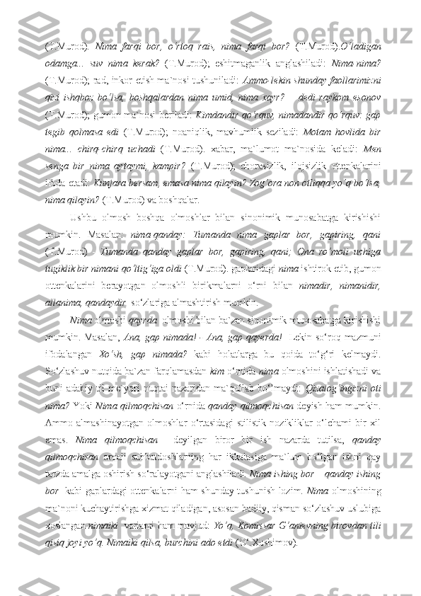 (T.Murod).   Nima   farqi   bor,   o‘rtoq   rais,   nima   farqi   bor?   (T.Murod). O‘ladigan
odamga...   suv   nima   kerak?   (T.Murod);   eshitmaganlik   anglashiladi:   Nima-nima?
(T.Murod); rad, inkor etish ma`nosi tushuniladi:   Ammo-lekin shunday faollarimizni
qizi   ishqboz   bo‘lsa,   boshqalardan   nima   umid,   nima   xayr?   –   dedi   raykom   esonov
(T.Murod); gumon ma`nosi beriladi:   Kimdandir qo‘rquv, nimadandir qo‘rquv: gap
tegib   qolmasa   edi   (T.Murod);   noaniqlik,   mavhumlik   seziladi:   Motam   hovlida   bir
nima...   chirq-chirq   uchadi   (T.Murod).   xabar,   ma`lumot   ma`nosida   keladi:   Men
senga   bir   nima   aytaymi,   kampir?   (T.Murod);   chorasizlik,   ilojsizlik   ottenkalarini
ifoda etadi:  Kunjara bersam, emasa nima qilayin? Zog‘ora non otliqqa yo‘q bo‘lsa,
nima qilayin?  (T.Murod) va boshqalar.  
Ushbu   olmosh   boshqa   olmoshlar   bilan   sinonimik   munosabatga   kirishishi
mumkin.   Masalan:   nima-qanday:   Tumanda   nima   gaplar   bor,   gapiring,   qani
(T.Murod)   -   Tumanda   qanday   gaplar   bor,   gapiring,   qani;   Ona   ro‘moli   uchiga
tugiklik bir nimani qo‘ltig‘iga oldi  (T.Murod).   gaplaridagi  nima  ishtirok etib, gumon
ottenkalarini   berayotgan   olmoshli   birikmalarni   o‘rni   bilan   nimadir,   nimanidir,
allanima, qandaydir   so‘zlariga almashtirish mumkin. 
Nima  olmoshi  qayrda   olmoshi bilan ba`zan sinonimik munosabatga kirishishi
mumkin. Masalan,   Ana, gap nimada! - Ana, gap qayerda!    Lekin so‘roq mazmuni
ifodalangan   Xo‘sh,   gap   nimada?   kabi   holatlarga   bu   qoida   to‘g‘ri   kelmaydi.
So‘zlashuv nutqida ba`zan farqlamasdan  kim  o‘rnida  nima  olmoshini ishlatishadi va
buni   adabiy   til   me`yori   nuqtai   nazaridan   ma`qullab   bo‘lmaydi:   Qizalog‘ingizni   oti
nima?  Yoki   Nima qilmoqchisan   o‘rnida  qanday qilmoqchisan  deyish ham mumkin.
Ammo   almashinayotgan   olmoshlar   o‘rtasidagi   stilistik   nozikliklar   o‘lchami   bir   xil
emas.   Nima   qilmoqchisan     deyilgan   biror   bir   ish   nazarda   tutilsa,   qanday
qilmoqchisan   orqali   suhbatdoshlarning   har   ikkalasiga   ma`lum   bo‘lgan   ishni   qay
tarzda amalga oshirish so‘ralayotgani anglashiladi.  Nima ishing bor – qanday ishing
bor     kabi gaplardagi ottenkalarni ham shunday tushunish lozim.   Nima   olmoshining
ma`noni kuchaytirishga xizmat qiladigan, asosan badiiy, qisman so‘zlashuv uslubiga
xoslangan   nimaiki    varianti ham mavjud:   Yo‘q, Komissar G‘anievning birovdan tili
qisiq joyi yo‘q. Nimaiki qilsa, burchini ado etdi  (O‘.Xoshimov) .  