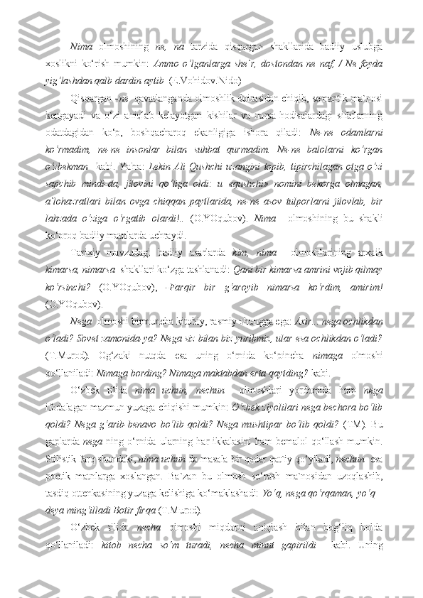 Nima   olmoshining   ne,   na   tarzida   qisqargan   shakllarida   badiiy   uslubga
xoslikni   ko‘rish   mumkin:   Ammo   o‘lganlarga   she`r,   dostondan   ne   naf,   /   Ne   foyda
yig‘lashdan qalb dardin aytib   (E.Vohidov.Nido) 
Qisqargan  –ne   qavatlanganda olmoshlik doirasidan chiqib, semantik ma`nosi
kengayadi   va   o‘zi   aniqlab   kelayotgan   kishilar   va   narsa-hodisalardagi   sifatlarning
odatdagidan   ko‘p,   boshqacharoq   ekanligiga   ishora   qiladi:   Ne-ne   odamlarni
ko‘rmadim,   ne-ne   insonlar   bilan   suhbat   qurmadim.   Ne-ne   balolarni   ko‘rgan
o‘zbekman     kabi.   Ya'na:   Lekin   Ali   Qushchi   uzangini   topib,   tipirchilagan   otga   o‘zi
sapchib   mindi-da,   jilovini   qo‘liga   oldi:   u   «qushchi»   nomini   bekorga   olmagan,
a`lohazratlari   bilan   ovga   chiqqan   paytlarida,   ne-ne   asov   tulporlarni   jilovlab,   bir
lahzada   o‘ziga   o‘rgatib   olardi!..   (O.YOqubov).   Nima     olmoshining   bu   shakli
ko‘proq badiiy matnlarda uchraydi.  
Tarixiy   mavzudagi   badiiy   asarlarda   kim,   nima     olmoshlarining   arxaik
kimarsa, nimarsa   shakllari ko‘zga tashlanadi:  Qani bir kimarsa amrini vojib qilmay
ko‘rsinchi?   (O.YOqubov),   -Farqir   bir   g‘aroyib   nimarsa   ko‘rdim,   amirim!
(O.YOqubov). 
Nega   olmoshi birmuncha kitobiy, rasmiy ohangga ega:  Axir... nega ochlikdan
o‘ladi? Sovet zamonida-ya? Nega siz bilan biz yuribmiz, ular esa ochlikdan o‘ladi?
(T.Murod).   Og‘zaki   nutqda   esa   uning   o‘rnida   ko‘pincha   nimaga   olmoshi
qo‘llaniladi:  Nimaga bording? Nimaga maktabdan erta qaytding?  kabi.  
O‘zbek   tilida   nima   uchun,   nechun     olmoshlari   yordamida   ham   nega
ifodalagan mazmun yuzaga chiqishi mumkin:  O‘zbek ziyolilari nega bechora bo‘lib
qoldi?   Nega   g‘arib-benavo   bo‘lib   qoldi?   Nega   mushtipar   bo‘lib   qoldi?   (TM).   Bu
gaplarda   nega   ning  o‘rnida   ularning  har   ikkalasini   ham   bemalol   qo‘llash   mumkin.
Stilistik farq shundaki,  nima uchun  da masala bir qadar qat`iy qo‘yiladi,  nechun   esa
poetik   matnlarga   xoslangan.   Ba`zan   bu   olmosh   so‘rash   ma`nosidan   uzoqlashib,
tasdiq ottenkasining yuzaga kelishiga ko‘maklashadi:  Yo‘q, nega qo‘rqaman, yo‘q –
deya ming‘illadi Botir firqa  (T.Murod) .   
O‘zbek   tilida   necha   olmoshi   miqdorni   aniqlash   bilan   bog‘liq   holda
qo‘llaniladi:   kitob   necha   so‘m   turadi,   necha   minut   gapirildi     kabi.   Uning 