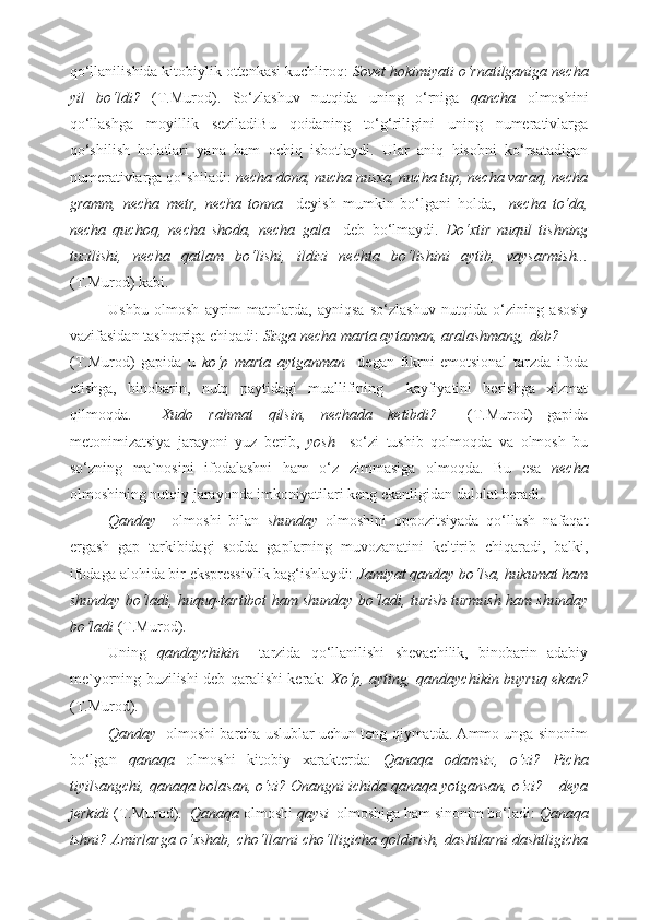 qo‘llanilishida kitobiylik ottenkasi kuchliroq:  Sovet hokimiyati o‘rnatilganiga necha
yil   bo‘ldi?   (T.Murod).   So‘zlashuv   nutqida   uning   o‘rniga   qancha   olmoshini
qo‘llashga   moyillik   seziladiBu   qoidaning   to‘g‘riligini   uning   numerativlarga
qo‘shilish   holatlari   yana   ham   ochiq   isbotlaydi.   Ular   aniq   hisobni   ko‘rsatadigan
numerativlarga qo‘shiladi:  necha dona, nucha nusxa, nucha tup, necha varaq, necha
gramm,   necha   metr,   necha   tonna     deyish   mumkin   bo‘lgani   holda,     necha   to‘da,
necha   quchoq,   necha   shoda,   necha   gala     deb   bo‘lmaydi.   Do‘xtir   nuqul   tishning
tuzilishi,   necha   qatlam   bo‘lishi,   ildizi   nechta   bo‘lishini   aytib,   vaysarmish...
(T.Murod) kabi.  
Ushbu   olmosh   ayrim   matnlarda,   ayniqsa   so‘zlashuv   nutqida   o‘zining   asosiy
vazifasidan tashqariga chiqadi:  Sizga necha marta aytaman, aralashmang, deb?  
(T.Murod)   gapida   u   ko‘p   marta   aytganman     degan   fikrni   emotsional   tarzda   ifoda
etishga,   binobarin,   nutq   paytidagi   muallifining     kayfiyatini   berishga   xizmat
qilmoqda.     Xudo   rahmat   qilsin ,   nechada   ketibdi ?     ( T . Murod )   gapida
metonimizatsiya   jarayoni   yuz   berib ,   yosh     so ‘ zi   tushib   qolmoqda   va   olmosh   bu
so ‘ zning   ma ` nosini   ifodalashni   ham   o ‘ z   zimmasiga   olmoqda .   Bu   esa   necha
olmoshining nutqiy jarayonda imkoniyatilari keng ekanligidan dalolat beradi.  
Qanday     olmoshi   bilan   shunday   olmoshini   oppozitsiyada   qo‘llash   nafaqat
ergash   gap   tarkibidagi   sodda   gaplarning   muvozanatini   keltirib   chiqaradi,   balki,
ifodaga alohida bir ekspressivlik bag‘ishlaydi:  Jamiyat qanday bo‘lsa, hukumat ham
shunday bo‘ladi, huquq-tartibot ham shunday bo‘ladi, turish-turmush ham shunday
bo‘ladi  (T.Murod). 
Uning   qandaychikin     tarzida   qo‘llanilishi   shevachilik,   binobarin   adabiy
me`yorning buzilishi deb qaralishi kerak:   Xo‘p, ayting, qandaychikin buyruq ekan?
(T.Murod). 
Qanday   olmoshi barcha uslublar uchun teng qiymatda. Ammo unga sinonim
bo‘lgan   qanaqa   olmoshi   kitobiy   xarakterda:   Qanaqa   odamsiz,   o‘zi?   Picha
tiyilsangchi, qanaqa bolasan, o‘zi? Onangni ichida qanaqa yotgansan, o‘zi? – deya
jerkidi  (T.Murod).   Qanaqa  olmoshi  qaysi   olmoshiga ham sinonim bo‘ladi:  Qanaqa
ishni? Amirlarga o‘xshab, cho‘llarni cho‘lligicha qoldirish, dashtlarni dashtligicha 