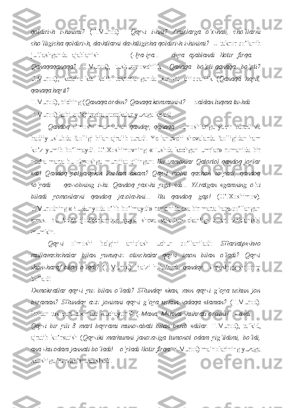 qoldirish   ishinimi?   (T.Murod)   -   Qaysi   ishni?   Amirlarga   o‘xshab,   cho‘llarni
cho‘lligicha qoldirish, dashtlarni dashtligicha qoldirish ishinimi?   U takror qo‘lanib
juftlashganda   ajablanish               ( -Iya-iya...   –   deya   ajablandi   Botir   firqa.   –
Qanaqaqanaqa?   T.Murod),   tushunmovchilik   -Qanaqa   bo‘pti-qanaqa   bo‘pti?
T.Murod),   ketama-ket   kelib   takrorlanganda   xunobi   chiqqanlik   ( Qanaqa   hayit,
qanaqa hayit?  
T.Murod), piching ( Qanaqa orden? Qanaqa kommunist? — zaldan luqma tushdi  
T.Murod) kabi qo‘shimcha ottenkalar yuzaga keladi. 
Qandoq   olmoshi   mazmunan   qanday,   qanaqa     olmoshlariga   yaqin   turadi   va
badiiy uslubda faolligi bilan ajralib turadi.   Ye-lanuvchi shevalarda faolligidan ham
ko‘z   yumib   bo‘lmaydi.   O‘.Xoshimovning   «Tushda   kechgan   umrlar»   romanida   bir
necha  marta  bu  olmoshga   murojjat   qilingan:   Bir   zamonlar   Qatortol  qandoq  joylar
edi!   Qandoq   yotganiykin   Rustam   akam?   Qaysi   molni   qachon   so‘yadi,   qandoq
so‘yadi   —   qassobning   ishi.   Qandoq   yaxshi   yigit   edi...   YAratgan   egamning   o‘zi
biladi   yomonlarni   qandoq   jazolashni...   Bu   qandoq   gap!   (O‘.Xoshimov).
T.Murodning «Bu dunyoda o‘lib bo‘lmaydi» romanida esa bir marta ham qo‘llangan
emas.   Bu   holat   ijodkorlarning   qaysi   sheva   vakillari   ekanligi   bilan   izohlanishi
mumkin.  
Qaysi   olmoshi   belgini   aniqlash   uchun   qo‘llaniladi:   SHariatpeshvo
mullavachchalar   bilan   yuvuqsiz   otinchalar   qaysi   imon   bilan   o‘ladi?   Qaysi
shonsharaf   bilan   o‘ladi?   (T.Murod).   Ba`zi   holatlarda   qanday     olmoshiga   sinonim
bo‘ladi: 
Demokratlar   qaysi   yuz   bilan   o‘ladi?   SHunday   ekan,   men   qaysi   g‘oya   uchun   jon
beraman?   SHunday   aziz   jonimni   qaysi   g‘oya   uchun   sadaqa   etaman?   (T.Murod).
Undan tashqari taxminni kuchaytirish ( -Mana, Mehnat shuhrati ordeni! — dedi. —
Qaysi   bir   yili   8   mart   bayrami   munosabati   bilan   berib   edilar.   T.Murod),   ta`kid,
ajratib   ko‘rsatish   ( Qaysiki   marhumni   janozasiga   tumonot   odam   yig‘ildimi,   bo‘ldi,
ana shu odam jannati bo‘ladi! – o‘yladi Botir firqa . T.Murod) ma`nolarining yuzaga
kelishiga ham ko‘maklashadi.    