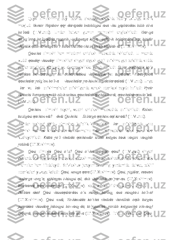 Qaysi   olmoshining   qay     tarzida   qisqargan   shaklida   badiiy   uslubga   xoslik
mavjud:   Bemor   Rajabov   qay   darajada   betobligini   ana   shu   gaplaridan   bilib   olsa
bo‘ladi   (T.Murod).   Undan   ba`zan   gumon   ma`nosini   anglashiladi:   Darsga
qo‘ng‘iroq   bo‘lganida   yugurib   sinfxonaga   kirsa,   sinfdosh   bolalardan   qay   biridir
shumlik qilib doskaga bo‘r bilan chizma-chiziq tortib tashlab-di  (O‘.Xoshimov).  
Qancha   olmoshi   ham   miqdorni   aniqlash   maqsadida   ishlatiladi.   U   matnda
xuddi  qanday-shunday  olmoshlari singari ergash gapli qo‘shma gap tarkibida sodda
gaplar   tengligini   saqlaydi   va   ekspressivlikka   sabab   bo‘ladi:   Sizlar   qanchalik   ko‘p
yordam   bersalaringiz,   biz   ocharchilikni   shunchalik   tez   tugatamiz.   Fitna-fasod
qanchalar yolg‘on bo‘lsa — shunchalar yashin tezligida tarqaladi  (T.Murod). Unga
– lar     va   – lab     qo‘shimchalari   qo‘shilganda   sanash   ottenkasi   paydo   bo‘ladi:   Pyotr
Birinchi Evropaga yetib olish uchun qanchalab qurbon berdi, qanchalab qon to‘kdi.
(T.Murod). 
Qachon     olmoshi   paytni,   vaqtni   aniqlash   maqsadida   qo‘llaniladi:   Kolxoz
tuzilgani qachon edi? – dedi Qushchi. – Sizlarga qachon aql kiradi?  (T.Murod). 
Bundan   tashqari   ushbu   olmoshga   ko‘plik   ko‘rsatkichi   –lar     qo‘shilganda   uzoq
o‘tmish   ma`nosi   shakllanadi   va   bu   ma`no   –dir     ko‘rsatkichi   bilan   yana   ham
kuchaytiriladi:   Katta   yo‘l   chetida   qachondir   uzilib   ketgan   tank   zanjiri   zanglab
yotibdi  (O‘.Xoshimov). 
Qani   olmoshi   Qani   o‘zi?   Qani   o‘sha   xalqlar,   qani?   (T.Murod)   singari
gaplarda o‘zining asosiy ma`nosi - so‘rash ma`nosidan tashqari qo‘shimcha stilistik
ma`nolar   ham   ifodalaydi.   So‘zlashuv   jarayonida   uning   yordamida   da`vat,   taklif
ottenkalari yuzaga keladi:  Qani, nonga qara  (O‘.Xoshimov).  Qani, yigitlar, manavi
senlarga   sovg‘a,   xohlagan   ishingni   qil,   deb   shipshitib   qo‘yarsan.   (O‘.Xoshimov).
Marhamat, qani ichkariga!   (O‘.Xoshiov). Istak, xohish bildiriladi, orzu qilinadi:   —
Rustam   aka!   Qani   shunaqalardan   o‘n   mingi,   boring,   ana   mingtasi   bo‘lsa!
(O‘.Xoshimov).   Qani   endi,   Toshkentda   ko‘cha   chetida   shovillab   oqib   turgan
jumrakka   shundoq   labingni   bossang-da,   to‘yguncha,   yorilib   ketguncha   ichsang!
Qaniydi,   menga   shundoq   kelin   ato   qilsa   (O‘.Xoshimov).   Iltifot   ko‘rsatiladi:   Qani- 