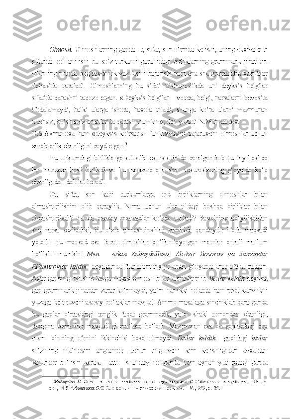 Olmosh.  Olmoshlarning gapda ot, sifat, son o‘rnida kelishi, uning ekvivalenti
sifatida   qo‘llanilishi   bu   so‘z   turkumi   guruhidagi   birliklarning   grammatik   jihatidir.
Ularning nutqda bog‘lovchilik vazifasini bajarishi ham ana shu grammatik vazifalar
doirasida   qaraladi.   Olmoshlarning   bu   sifati   tilshunoslikda   uni   deyksis   belgilar
sifatida qarashni taqozo etgan. «Deyksis belgilar – voqea, belgi, narsalarni bevosita
ifodalamaydi,   balki   ularga   ishora,   havola   qiladi,   shunga   ko‘ra   ularni   mazmunan
kuchsiz, bo‘sh so‘zlar sifatida qarash mumkin», deb yozadi N.Mahmudov. 1
 
O.S.Axmanova   ham   «deyksis   ko‘rsatish   funktsiyasini   bajaruvchi   olmoshlar   uchun
xarakterli» ekanligini qayd etgan. 2
  
Bu turkumdagi birliklarga stilistik resurs sifatida qaralganda butunlay boshqa
bir   manzara   hosil   bo‘ladi   va   bu   manzara   ana   shu     resuraslarning   g‘oyatda   ko‘p
ekanligidan dalolat beradi. 
Ot,   sifat,   son   kabi   turkumlarga   oid   birliklarning   olmoshlar   bilan
almashtirilishini   olib   qaraylik.   Nima   uchun   ular   tildagi   boshqa   birliklar   bilan
almashtiriladi?   Bunda   qanday   maqsadlar   ko‘zda   tutiladi?   Savolning   qo‘yilishidan
shu   narsa   seziladiki,   bu   o‘zro   almashtirishlar   zamirida   qandaydir   ifoda   maqsadi
yotadi.   Bu   maqsad   esa   faqat   olmoshlar   qo‘llanilayotgan   matnlar   orqali   ma`lum
bo‘lishi   mumkin.   Men   –   erkin   Zubaydullaev,   Alisher   Bozorov   va   Samandar
SHukurovlar  keldik    deyilganda fikr  mantiqiy jihatdan g‘oyatda aniq ifoda etilgan.
Agar gapning uyushib kelgan egasi olmosh bilan almashtirilib  Bizlar keldik  deyilsa,
gap grammatik jihatdan zarar ko‘rmaydi, ya`ni har ikki holatda ham predikativlikni
yuzaga keltiruvchi asosiy bo‘laklar mavjud. Ammo masalaga sinchiklab qaralganda
bu   gaplar   o‘rtasidagi   tenglik   faqat   grammatik,   ya`ni   shakl   tomondan   ekanligi,
faqtgina   temaning   mavjudligi   ma`lum   bo‘ladi.   Mazmunan   esa   bu   gaplardagi   ega
qismi   birining   o‘rnini   ikkinchisi   bosa   olmaydi.   Bizlar   keldik     gapidagi   bizlar
so‘zining   ma`nosini   anglamoq   uchun   tinglovchi   kim   kelishligidan   avvaldan
xabardor   bo‘lishi   kerak.   Hatto     shunday   bo‘lganda   ham   aynan   yuqoridagi   gapda
1   Маhмудов Н.   Эргаш гапларнинг табиати ва таснифи  масаласи  //  O‘збек тили ва  адабиёти, 1991, 3-
сон, 18-б.  2
  Ахманова О.С.  Словарь лингвистических терминов. – М.,1969, с.126.  