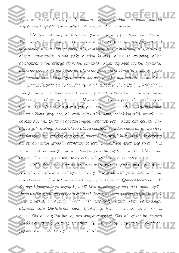 urg‘u   berilmoqda.   SHunday   qilib,   kitobim   –   mening   kitobim   –   o‘zimning   kitobim
deyish orqali tegishlilik munosabati turli darajada ifoda etilmoqda. 
O‘zlik olmoshidagi stilistik imkoniyatilarning kengligini isbotlovchi ikkinchi
dalil   uning   frazeologik   birliklar   tarkibida   ishtirok   etishidir:   o‘z   yog‘iga   o‘zi
qovurilmoq.   o‘ziga   bino   qo‘ymoq,   o‘ziga   kelmoq,   o‘ziga   keltirmoq,   o‘ziga   olmoq,
o‘ziga   yuqtirmaslik,   o‘zida   yo‘q,   o‘zidan   ketmoq,   o‘zini   eb   qo‘ymoq,   o‘zini
o‘nglamoq,   o‘zini   qaerga   qo‘yishni   bilmaslik,   o‘zini   qayoqqa   urishni   bilmaslik,
o‘zini qayoqqa qo‘yishni bilmaslik, o‘zini qayga qo‘yarni bilmaslik, o‘zini qo‘ygani
joy topolmaslik, o‘zini qo‘lga olmoq, o‘zini qo‘yarga joy topolmaslik.    Ushbu FBlar
SH.Rahmatullaevning «O‘zbek tilining izohli  frazeologik lug‘ati» (T.,1978) olindi.
Badiiy matnlarni ko‘zdan kechirish, ularning soni shu keltirilgan FBlar bilan tugab
qolmasligini   ko‘rsatadi.   Birgina   T.Murodning   «Bu   dunyoda   o‘lib   bo‘lmaydi»
asarida ushbu olmosh o‘zagi sanalgan yana quyidagi FBlar uchradi:   Tajribalarimiz
bunday:   Nima   farqi   bor,   o‘z   ajali   bilan   o‘ldi   nima,   ochlikdan   o‘ldi   nima?   O‘z
boshini   o‘zi   edi.   Qizlarim   o‘zidan   tingan.   Faol   zoti   bor   –   o‘zini   olib   qochdi.   O‘z-
o‘ziga   go‘r   kovladi.  Partaktivlarni  o‘ziga  chorladi.   O‘zidan  chiqarib,   to‘rtta  she`r
yozolmagan zot... qanday qilib qayta   quradi? O‘z oyog‘i bilan keldi!. Bu darvoza
o‘z   oti   o‘zi   bilan   ijroqo‘m   darvozasi   bo‘ladi.   O‘zingizdan   qolar   gap   yo‘q.   FBlar
ko‘lami   boshqa   badiiy   matnlar   hisobiga   yana   kengayishi   mumkin.   O‘z-o‘zidan
ayonki, FBlar emotsionalekspressiv vosita sifatida tilda alohida mavqega ega. 
O‘zlik   olmoshining   emotsional-ekspressiv   ma`no   anglatish   xususiyati   shular
bilangina   chegaralanib   qolmaydi.     Badiiy   matnlarda   ular   yana   boshqa   modal
munosabatlarni   ifoda   etishda   ishtirok  etganligini   ko‘ramiz:   Qanaqa   odamsiz,   o‘zi?
Siz   qaysi   jamiyatda   yashayapsiz,   o‘zi?   Men   tushunmayapman,   o‘zi,   nima   gap?   -
Picha tiyilsang-chi, qanaqa bolasan, o‘zi? Onangni ichida qanaqa yotgansan, o‘zi?
–   deya   jerkidi   (T.Murod).   YAqin   olish   ottenkasini   beradi:   -Kim   bo‘lardingiz,
o‘zimizni   Botir   Qushchi-da,   -dedi     (T.Murod).   Ma`noni   farqlash   uchun   xizmat
qiladi:   Ota   o‘z   o‘g‘lini   bir   zog‘ora   nonga   almashdi.   Ona   o‘z   qizini   bir   hovuch
kepakka almashdi   (T.Murod)   gaplaridan o‘g‘il va qizning kimga tegishli ekanligini
payqash  o‘z  olmoshisiz qiyin bo‘lishi mumkin.  