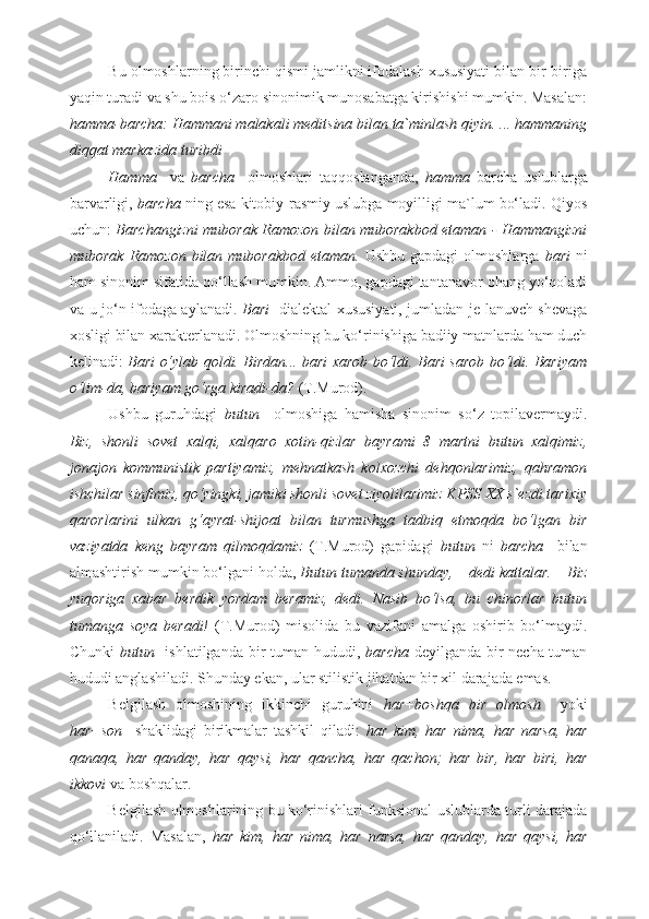 Bu olmoshlarning birinchi qismi jamlikni ifodalash xususiyati bilan bir-biriga
yaqin turadi va shu bois o‘zaro sinonimik munosabatga kirishishi mumkin. Masalan:
hamma-barcha: Hammani malakali meditsina bilan ta`minlash qiyin. ... hammaning
diqqat markazida turibdi 
Hamma     va   barcha     olmoshlari   taqqoslanganda,   hamma   barcha   uslublarga
barvarligi,  barcha  ning esa kitobiy-rasmiy uslubga moyilligi ma`lum bo‘ladi. Qiyos
uchun:   Barchangizni muborak Ramozon bilan muborakbod etaman - Hammangizni
muborak  Ramozon  bilan muborakbod  etaman.   Ushbu gapdagi  olmoshlarga   bari   ni
ham sinonim sifatida qo‘llash mumkin. Ammo, gapdagi tantanavor ohang yo‘qoladi
va u jo‘n ifodaga aylanadi.   Bari     dialektal xususiyati, jumladan je-lanuvch shevaga
xosligi bilan xarakterlanadi. Olmoshning bu ko‘rinishiga badiiy matnlarda ham duch
kelinadi:   Bari o‘ylab qoldi. Birdan... bari xarob bo‘ldi. Bari sarob bo‘ldi. Bariyam
o‘lim-da, bariyam go‘rga kiradi-da?  (T.Murod). 
Ushbu   guruhdagi   butun     olmoshiga   hamisha   sinonim   so‘z   topilavermaydi.
Biz,   shonli   sovet   xalqi,   xalqaro   xotin-qizlar   bayrami   8   martni   butun   xalqimiz,
jonajon   kommunistik   partiyamiz,   mehnatkash   kolxozchi   dehqonlarimiz,   qahramon
ishchilar sinfimiz, qo‘yingki, jamiki shonli sovet ziyolilarimiz KPSS XX s`ezdi tarixiy
qarorlarini   ulkan   g‘ayrat-shijoat   bilan   turmushga   tadbiq   etmoqda   bo‘lgan   bir
vaziyatda   keng   bayram   qilmoqdamiz   (T.Murod)   gapidagi   butun   ni   barcha     bilan
almashtirish mumkin bo‘lgani holda,  Butun tumanda shunday, – dedi kattalar. – Biz
yuqoriga   xabar   berdik   yordam   beramiz,   dedi.   Nasib   bo‘lsa,   bu   chinorlar   butun
tumanga   soya   beradi!   (T.Murod)   misolida   bu   vazifani   amalga   oshirib   bo‘lmaydi.
Chunki   butun    ishlatilganda bir tuman hududi,   barcha   deyilganda bir necha tuman
hududi anglashiladi. Shunday ekan, ular stilistik jihatdan bir xil darajada emas.  
Belgilash   olmoshining   ikkinchi   guruhini   har+boshqa   bir   olmosh     yoki
har+son     shaklidagi   birikmalar   tashkil   qiladi:   har   kim,   har   nima,   har   narsa,   har
qanaqa,   har   qanday,   har   qaysi,   har   qancha,   har   qachon;   har   bir,   har   biri,   har
ikkovi  va boshqalar. 
Belgilash olmoshlarining bu ko‘rinishlari funksional uslublarda turli darajada
qo‘llaniladi.   Masalan,   har   kim,   har   nima,   har   narsa,   har   qanday,   har   qaysi,   har 