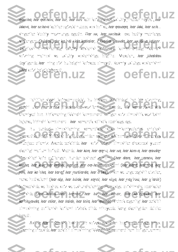 qancha, har qachon; har bir, har biri  kabi ko‘rinishlari uslubiy jihatdan neytral,  har
ikkovi, har uchovi  kabilar og‘zaki nutqqa xos bo‘lsa,  har qanaqa, har ikki, har uch...
singarilar   kitobiy   mazmunga   egadir.   Har   ne,   har   nechuk     esa   badiiy   matnlarga
xoslangan:   Quldan jabr ko‘rdi  elda kattalar, /  Davlat shunda, har ne desa ixtiyor.
Belgilash   olmoshlaridagi   uslubiy   xoslanish   ko‘pincha   komponentdagi   ikkinchi
so‘zning   ma`nosi   va   uslubiy   xoslanishiga   bog‘liq.   Masalan,   har   jihatdan
deyilganda   har     ning o‘zi bu belgini ko‘rsata olmaydi. Rasmiy uslubga xoslanishni
jihat  so‘zi belgilab beradi. 
Tahlillar   shuni   ko‘rsatmoqdaki,   bu   birikma   tarkibidagi   har   bir   a`zoning,
garchi   ular   grammatik   jihatdan   bir   vazifani   ado   etsa-da,   o‘z   semantik-stilistik
ahamiyati bor. Birikmaning ikkinchi komponenti bo‘lgan so‘z olmoshlik vazifasini
bajarsa, birinchi komponent –  har   semantik-stilistik ottenkaga ega.  
Bu   turdagi   olmoshlarning   semantik-stilistik   imkoniyatlarini   aniqlash
maqsadida   Fozil   Yo‘ldosh   o‘g‘li   tomonidan   aytilgan   «Alpomish»   dostoni   matniga
murojaat   qilamiz.   Asarda   tarkibida   har     so‘zi   kelgan   olmoshlar   chastotasi   yuqori
ekanligi ma`lum bo‘ladi. Matnda   har kim, har qaysi, har na, har kimsa, har qanday
olmoshlari   ko‘p   qo‘llangan.   Bundan   tashqari   zamonni   ( har   dam,     har   zamon,   har
kecha, har kun, har mahal, har oy, har oqshom ), makonni ( har dara, har yoq, har
yon, har ko‘cha, har taraf, har yurtlarda, har o‘lka ), inson va unga tegishli a`zolar,
narsa-hodisalarni ( har alp, har bilak, har xayol, har elga, har yag‘rini, har g‘arib )
ko‘rsatishda   va   boshqa   so‘z   va   tushunchalarning   ma`nosiga   qo‘shimcha   ottenkalar
berishda   ( har   alvon,   har   bayroq,   har   bir,   har   bozor,   har   ko‘rganda,   har
ko‘chganda, har otlar, har talab, har tola, har qubba ) ishtirok etganligi  har  tarkibli
olmoshning   qo‘llanish   ko‘lami   o‘zbek   tilida   nihoyatda   keng   ekanligidan   dalolat
beradi. 
Aslida   har     olmoshi   boshqa   bir   so‘zga   tasodifan   bog‘lanib   qolgan   emas.
Ularning o‘rtasida  har  tarkibli olmoshning ikkinchi komponenti ham bo‘lgan, ammo 