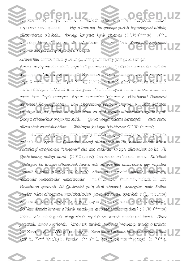 (O‘.Xoshimov).   Unga   ko‘plik   ko‘rsatkichi   -lar   qo‘shilishi   natijasida   obrazli
qiyoslash   hosil   qilinadi:   —   Voy   o‘lmasam,   bu   qanaqa   yurish   kuyovingizni   oldida,
allakimlarga   o‘xshab...   Boring,   kostyum   kiyib   chiqing!   (O‘.Xoshimov).   Ushbu
olmoshga  birov   olmoshi va  –dir   ko‘rsatkichi sinonim bo‘ladi:  Xuddi birov miyamni
erinmasdan parmalayotganga o‘xshaydi 
Allanechuk   olmoshi badiiy uslubga, uning ham nasriy janriga xoslangan. 
Ammo nasriy matnlar tahlili unga bo‘lgan munosabat ijodkorlar tomonidan turlicha
ekanligini   ko‘rsatadi.   Masalan,   O‘.Xoshimov   «Tushda   kechgan   umrlar»   romanida
unga   9   marta   murojaat   qilgan   bo‘lsa,   O.YOqubov   «Ulug‘bek   xazinasi»   asarida   3
marta   ishlatgan.   T.Murod   «Bu   dunyoda   o‘lib   bo‘lmaydi»   romanida   esa   undan   bir
marta   ham   foydalanmagan.   Ayrim   namunalar   keltiramiz:   «Dushman!   Hammasi
dushman!   Ilonning   bolasi   -   ilon,   chayonning   bolasi   -   chayon!..»   -   Soat   daf`atan
xayoliga   kelgan   gapdan   ko‘nglida   alam   va   ayni   paytda   allanechuk   engillik   tuydi.
Qariya allanechuk osoyishta kuldi. — Qizim senga halaqit bermaydi, — dedi onasi
allanechuk vazminlik bilan. — Xohlagan joyingni tekshiraver  (O‘.Xoshimov). 
Bundan   tashqari   bu   olmosh   badiiy   matnlarda   g‘ayriodatiylik,   nome`yoriylik
ma`nolarini   anglatadi:     Qalandar   yuragi   allanechuk   bo‘lib,   eshikni   ochdi.   Mirzo
Abdullatif   saroybonga   "chiqaver"   deb   imo   qildi-da,   ko‘ngli   allanechuk   bo‘lib,   Ali
Qushchining   oldiga   bordi.   (O.YOqubov).   Ikkilanish   ma`nosini   beradi:   Do‘rillab
eshitilgan   bu   tovush   allanechuk   tanish   edi.   Allanechuk   huzurbaxsh   kuy   vujudini
yoqimli   siypalab   o‘tdi   (O‘.Xoshimov).   Allanima   olmoshini   nimadir,   nimalardir,
nimanidir,   nimadandir,   nimalarnidir     olmoshlari   bilan   sinonimik   holatda   bo‘ladi:
Rasadxona   qorovuli   Ali   Qushchini   yo‘q   dedi   chamasi,   suvoriylar   amir   Sulton
Jondor   bilan   allanimani   maslahatlashib,   yana   darvozani   qoqishdi.   i   (O.Yoqubov)
va hokazo .   Nutqda   birov   so‘ziga yana quyidagi birliklar sinonim bo‘ladi:   kimnidir:
Qo‘shni domda birovni o‘ldirib ketadi-yu, quloqqa chalinmaydimi?   (O‘.Xoshimov)
Ushbu   so‘z   otlashganda   chegaralash,   ayirish   va   sanash   ottenkasini   beradi:   Birov
yo’taladi,   birov   xirillaydi...   Birov   tik   turibdi,   birov   to‘rvasining   ustida   o‘tiribdi;
(O‘.Xoshimov) .  Bu ikki gapdan keyingi  Yana bittasi ketmon bilan er kovlab yotibdi
gapi  bu  fikrni  isbotlaydi.   Kimdir     olmoshida  gumon  ma`nosining  paydo  bo‘lishiga 