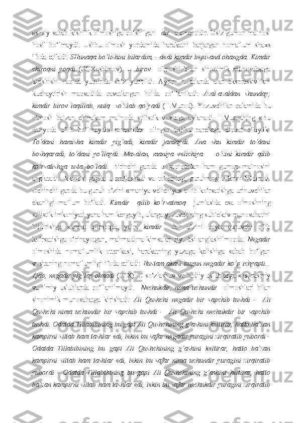 asosiy sabab kishilik olmoshiga qo‘shilgan   –dir     elementidir. Usiz  gumon ma`nosi
hosil   bo‘lmaydi.   Ushbu   olmosh   yordamida   harakatni   barjargan   noma`lum   shaxs
ifoda etiladi:  SHunaqa bo‘lishini bilardim, - dedi kimdir bepisand ohangda. Kimdir
chiroqni   yoqdi   (O‘.Xoshimov) .   U   birov     olmoshi   bilan   sinonimik   munosabatga
kirishishi   haqida   yuqorida   so‘z   yuritildi.   Ayrim   holatlarda   ular   ekspressivlikni
kuchaytirish   maqsadida   qavatlangan   holda   qo‘llaniladi:   Azal-azaldan   shunday;
kimdir   birov   laqillab,   nutq     so‘zlab   qo‘yadi   (T.Murod).   Yozuvchilar   qalamida   bu
olmosh   ba`zan   chinakam   ma`noda   stilistik   vositaga   aylanadi.   T.Murodning   «Bu
dunyoda   o‘lib   bo‘lmaydi»   romanidan   olingan   ushbu   parchaga   diqqat   qilaylik:
To‘dani   hamisha   kimdir   yig‘adi,   kimdir   jamlaydi.   Ana   shu   kimdir   to‘dani
boshqaradi,   to‘dani   yo‘llaydi.   Masalan,   maniya   velichiya   —   o‘zini   kimdir   qilib
ko‘rsatishga   usta   bo‘ladi .   Birinchi   gapda   u   haqiqatdan   ham   gumon   ma`nosini
anglatadi.   Ikkinchi   gapda   u   reallashadi   va   to‘daning,   guruhning   liderini   bildiradi.
Uchinchi gapda bu guruh o‘zini «maniya velichiya» qilib ko‘rsatishga urinuvchilar
ekanligi   ma`lum   bo‘ladi.   Kimdir     qilib   ko‘rsatmoq     jumlasida   esa   olmoshning
stilistik imkoniyati yana ham kengayib, ularga yozuvchining sub`ektiv munosabatini
bildirishga   xizmat   qilmoqda,   ya`ni   kimdir     dan   o‘zini   qayta   quruvchi   qilib
ko‘rsatishga   o‘rinayotgan,   mahmadona   kimsalar   qiyofasi   anglashilmoqda.   Negadir
olmoshida   noma`lumlik   ottenkasi,   harakatning   yuzaga   kelishiga   sabab   bo‘lgan
vositaning noma`lumligi ifoda etiladi:   Rustam akasi bugun negadir ko‘p ichyapti...
Ajab, negadir yig‘lay olmadi   (O‘X).   U so‘zlashuv va badiiy uslublarga xos, rasmiy
va   ilmiy   uslublarda   qo‘llanilmaydi.     Nechukdir,   nima   uchundir     olmoshlari   bilan
sinonimik   munosabatga   kirishadi:   Ali   Qushchi   negadir   bir   sapchib   tushdi   -     Ali
Qushchi   nima   uchundir   bir   sapchib   tushdi   -     Ali   Qushchi   nechukdir   bir   sapchib
tushdi. Odatda Tillabibining bu gapi Ali Qushchining g‘ashini keltirar, hatto ba`zan
kampirni siltab ham tashlar edi, lekin bu safar negadir yuragini zirqiratib yubordi -
Odatda   Tillabibining   bu   gapi   Ali   Qushchining   g‘ashini   keltirar,   hatto   ba`zan
kampirni   siltab   ham   tashlar   edi,   lekin   bu   safar   nima   uchundir   yuragini   zirqiratib
yubordi   -   Odatda   Tillabibining   bu   gapi   Ali   Qushchining   g‘ashini   keltirar,   hatto
ba`zan kampirni siltab ham tashlar edi, lekin bu safar nechukdir yuragini zirqiratib 