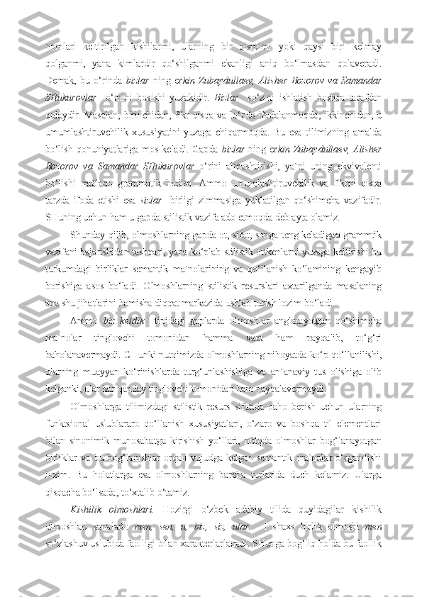 nomlari   keltirilgan   kishilarmi,   ularning   bir   qismimi   yoki   qaysi   biri   kelmay
qolganmi,   yana   kimlardir   qo‘shilganmi   ekanligi   aniq   bo‘lmasdan   qolaveradi.
Demak,   bu   o‘rinda   bizlar   ning   e rkin   Zubaydullaev,   Alisher   Bozorov   va   Samandar
SHukurovlar     o‘rnini   bosishi   yuzakidir.   Bizlar     so‘zini   ishlatish   boshqa   tarafdan
qulaydir. Masalan,  birinchidan, fikr  qisqa  va lo‘nda ifodalanmoqda, ikkinchidan, u
umumlashtiruvchilik   xususiyatini   yuzaga   chiqarmoqda.   Bu   esa   tilimizning   amalda
bo‘lish qonuniyatlariga mos keladi. Gapda   bizlar   ning e rkin Zubaydullaev, Alisher
Bozorov   va   Samandar   SHukurovlar   o‘rini   almashtirishi,   ya`ni   uning   ekvivalenti
bo‘lishi   mutlaqo   grammatik   hodisa.   Ammo   umumlashtiruvchilik   va   fikrni   qisqa
tarzda   ifoda   etishi   esa   sizlar     birligi   zimmasiga   yuklatilgan   qo‘shimcha   vazifadir.
SHuning uchun ham u gapda stilistik vazifa ado etmoqda deb ayta olamiz. 
Shunday qilib, olmoshlarning gapda ot, sifat, songa teng keladigan grammtik
vazifani bajarishidan tashqari, yana ko‘plab stilistik ottkenlarni yuzaga keltirishi bu
turkumdagi   birliklar   semantik   ma`nolarining   va   qo‘llanish   ko‘lamining   kengayib
borishiga   asos   bo‘ladi.   Olmoshlarning   stilistik   resurslari   axtarilganda   masalaning
ana shu jihatlarini hamisha diqqat markazida ushlab turish lozim bo‘ladi. 
Ammo   biz   keldik     tipidagi   gaplarda   olmoshlar   anglatayotgan   qo‘shimcha
ma`nolar   tinglovchi   tomonidan   hamma   vaqt   ham   payqalib,   to‘g‘ri
baholanavermaydi. CHunki nutqimizda olmoshlarning nihoyatda ko‘p qo‘llanilishi,
ularning   muayyan   ko‘rinishlarda   turg‘unlashishiga   va   an`anaviy   tus   olishiga   olib
kelganki, ular har qanday tinglovchi tomonidan ham payqalavermaydi. 
Olmoshlarga   tilimizdagi   stilistik   resurs   sifatida   baho   berish   uchun   ularning
funktsional   uslublararo   qo‘llanish   xususiyatlari,   o‘zaro   va   boshqa   til   elementlari
bilan   sinonimik   munosabatga   kirishish   yo‘llari,   nutqda   olmoshlar   bog‘lanayotgan
birliklar   va   bu   bog‘lanishlar   orqali   vujudga   kelgan   semantik   ma`nolar   o‘rganilishi
lozim.   Bu   holatlarga   esa   olmoshlarning   barcha   turlarida   duch   kelamiz.   Ularga
qisqacha bo‘lsada, to‘xtalib o‘tamiz. 
Kishilik   olmoshlari.   Hozirgi   o‘zbek   adabiy   tilida   quyidagilar   kishilik
olmoshlari   sanaladi:   men,   sen,   u,   biz,   siz,   ular.     I   shaxs   birlik   olmoshi   men
so‘zlashuv uslubida faolligi bilan xarakterlarlanadi. SHunga bog‘liq holda bu faollik 