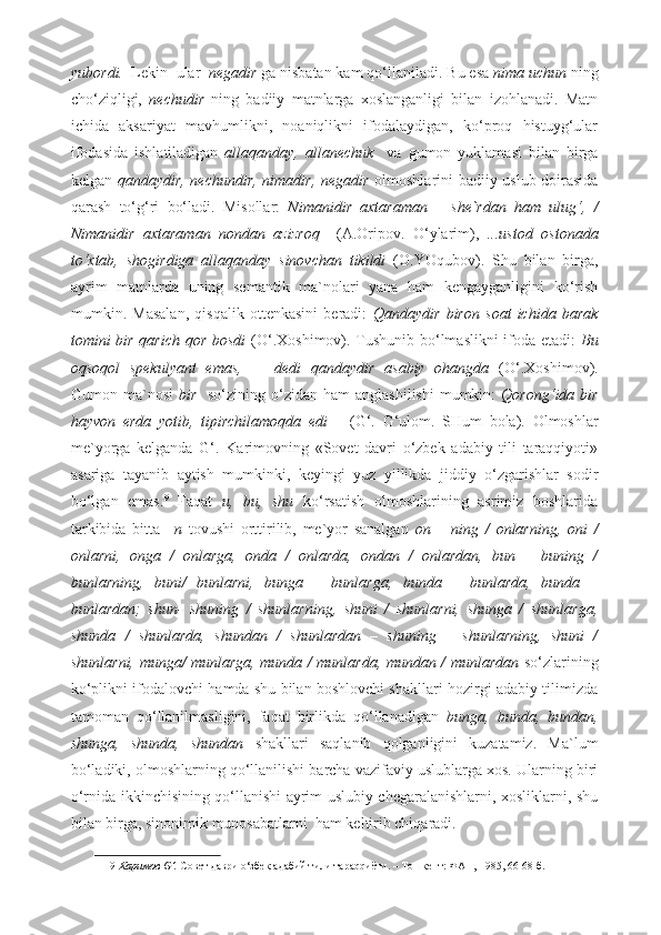 yubordi.   Lekin    ular   negadir  ga nisbatan kam qo‘llaniladi.  Bu esa  nima uchun  ning
cho‘ziqligi,   nechudir   ning   badiiy   matnlarga   xoslanganligi   bilan   izohlanadi.   Matn
ichida   aksariyat   mavhumlikni,   noaniqlikni   ifodalaydigan,   ko‘proq   histuyg‘ular
ifodasida   ishlatiladigan   allaqanday,   allanechuk     va   gumon   yuklamasi   bilan   birga
kelgan   qandaydir, nechundir, nimadir, negadir   olmoshlarini badiiy uslub doirasida
qarash   to‘g‘ri   bo‘ladi.   Misollar:   Nimanidir   axtaraman   –   she`rdan   ham   ulug‘,   /
Nimanidir   axtaraman   nondan   azizroq     (A.Oripov.   O‘ylarim),   ...ustod   ostonada
to‘xtab,   shogirdiga   allaqanday   sinovchan   tikildi   (O.YOqubov).   Shu   bilan   birga,
ayrim   matnlarda   uning   semantik   ma`nolari   yana   ham   kengayganligini   ko‘rish
mumkin.   Masalan,   qisqalik   ottenkasini   beradi:   Qandaydir   biron   soat   ichida   barak
tomini bir qarich qor bosdi   (O‘.Xoshimov). Tushunib bo‘lmaslikni ifoda etadi:   Bu
oqsoqol   spekulyant   emas,   —   dedi   qandaydir   asabiy   ohangda   (O‘.Xoshimov).
Gumon ma`nosi   bir     so‘zining  o‘zidan  ham   anglashilishi  mumkin:   Qorong‘ida bir
hayvon   erda   yotib,   tipirchilamoqda   edi       (G‘.   G‘ulom.   SHum   bola).   Olmoshlar
me`yorga   kelganda   G‘.   Karimovning   «Sovet   davri   o‘zbek   adabiy   tili   taraqqiyoti»
asariga   tayanib   aytish   mumkinki,   keyingi   yuz   yillikda   jiddiy   o‘zgarishlar   sodir
bo‘lgan   emas. 9
  Faqat   u,   bu,   shu   ko‘rsatish   olmoshlarining   asrimiz   boshlarida
tarkibida   bitta   –n   tovushi   orttirilib,   me`yor   sanalgan   on   –   ning   /   onlarning,   oni   /
onlarni,   onga   /   onlarga,   onda   /   onlarda,   ondan   /   onlardan,   bun   –   buning   /
bunlarning,   buni/   bunlarni,   bunga   –   bunlarga,   bunda   –   bunlarda,   bunda   –
bunlardan;   shun-   shuning   /   shunlarning,   shuni   /   shunlarni,   shunga   /   shunlarga,
shunda   /   shunlarda,   shundan   /   shunlardan   –   shuning   –   shunlarning,   shuni   /
shunlarni, munga/ munlarga, munda / munlarda, mundan / munlardan   so‘zlarining
ko‘plikni ifodalovchi hamda shu bilan boshlovchi shakllari hozirgi adabiy tilimizda
tamoman   qo‘llanilmasligini,   faqat   birlikda   qo‘llanadigan   bunga,   bunda,   bundan,
shunga,   shunda,   shundan   shakllari   saqlanib   qolganligini   kuzatamiz.   Ma`lum
bo‘ladiki, olmoshlarning qo‘llanilishi barcha vazifaviy uslublarga xos. Ularning biri
o‘rnida ikkinchisining qo‘llanishi ayrim uslubiy chegaralanishlarni, xosliklarni, shu
bilan birga, sinonimik munosabatlarni  ham keltirib chiqaradi.  
9   Каримов G‘.  Совет даври o‘збек адабий тили тараqqиёти. – Тошкент: ФАН, 1985, 66-68-б.  