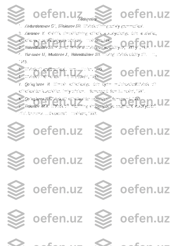 Adabiyotlar
1. Abdurahmonov G‘., SHukurov SH.   O‘zbek tilining tarixiy grammatikasi. 
2. Akramov   T.   Kishilik   olmoshlarining   stilistik   xususiyatlariga   doir.   «Leksika,
stilistika va nutq madaniyati» to‘plami. – Toshkent, 1980. 
3. Rahmatullaev SH.  Hurmat formasi // O‘zbek tili va adabiyoti, 1973 yil, 1son.  
4. Tursunov   U.,   Muxtorov   J.,   Rahmatullaev   SH.   Hozirgi   o‘zbek   adabiy   tili.   –   T.,
1965. 
5. O‘zbek tili grammatikasi, I tom. – T.:Fan, 1975. 
6. O‘zbek tili stilistikasi. – T.: O‘qituvchi, 1983. 
7. Qo‘ng‘urov   R.   Olmosh   stilistikasiga   doir   ayrim   mulohazalar//O‘zbek   tili
stilistikasidan kuzatishlar.  Ilmiy to‘plam. – Samarqand: SamDU nashri, 1981. + 
8. Qo‘ng‘urov R.  O‘zbek tili stilistikasidan ocherklar. – Samarqand, 1975.  
9. Hakimov   M.X.   O‘zbek   tili   matnining   sintagmatik   va   pragmatik   xususiyatlari:
Filol.fan.nomz. …dis.avtoref. – Toshkent, 1993.  