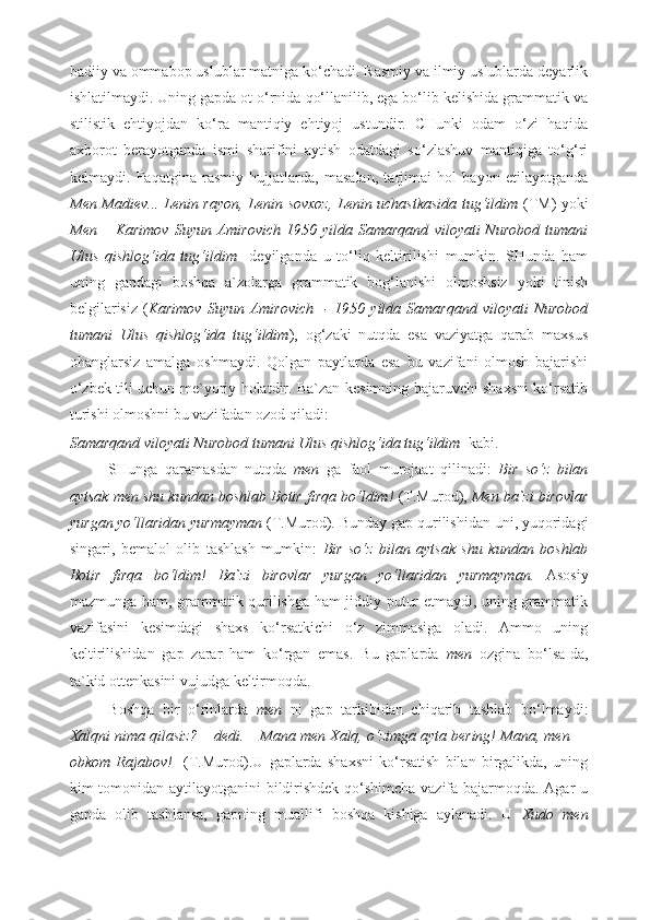 badiiy va ommabop uslublar matniga ko‘chadi. Rasmiy va ilmiy uslublarda deyarlik
ishlatilmaydi. Uning gapda ot o‘rnida qo‘llanilib, ega bo‘lib kelishida grammatik va
stilistik   ehtiyojdan   ko‘ra   mantiqiy   ehtiyoj   ustundir.   CHunki   odam   o‘zi   haqida
axborot   berayotganda   ismi   sharifini   aytish   odatdagi   so‘zlashuv   mantiqiga   to‘g‘ri
kelmaydi.   Faqatgina   rasmiy   hujjatlarda,   masalan,   tarjimai   hol   bayon   etilayotganda
Men Madiev... Lenin rayon, Lenin sovxoz, Lenin uchastkasida tug‘ildim   (TM) yoki
Men  –  Karimov   Suyun  Amirovich  1950  yilda  Samarqand   viloyati   Nurobod   tumani
Ulus   qishlog‘ida   tug‘ildim     deyilganda   u   to‘liq   keltirilishi   mumkin.   SHunda   ham
uning   gapdagi   boshqa   a`zolarga   grammatik   bog‘lanishi   olmoshsiz   yoki   tinish
belgilarisiz  ( Karimov  Suyun  Amirovich   -  1950  yilda Samarqand  viloyati   Nurobod
tumani   Ulus   qishlog‘ida   tug‘ildim ),   og‘zaki   nutqda   esa   vaziyatga   qarab   maxsus
ohanglarsiz   amalga   oshmaydi.   Qolgan   paytlarda   esa   bu   vazifani   olmosh   bajarishi
o‘zbek tili uchun me`yoriy holatdir. Ba`zan kesimning bajaruvchi shaxsni ko‘rsatib
turishi olmoshni bu vazifadan ozod qiladi:  
Samarqand viloyati Nurobod tumani Ulus qishlog‘ida tug‘ildim   kabi.  
SHunga   qaramasdan   nutqda   men   ga   faol   murojaat   qilinadi:   Bir   so‘z   bilan
aytsak men shu kundan boshlab Botir firqa bo‘ldim!  (T.Murod),  Men ba`zi birovlar
yurgan yo‘llaridan yurmayman  (T.Murod) .  Bunday gap qurilishidan uni, yuqoridagi
singari,   bemalol   olib   tashlash   mumkin:   Bir   so‘z   bilan   aytsak   shu   kundan   boshlab
Botir   firqa   bo‘ldim!   Ba`zi   birovlar   yurgan   yo‘llaridan   yurmayman.   Asosiy
mazmunga ham, grammatik qurilishga ham jiddiy putur etmaydi, uning grammatik
vazifasini   kesimdagi   shaxs   ko‘rsatkichi   o‘z   zimmasiga   oladi.   Ammo   uning
keltirilishidan   gap   zarar   ham   ko‘rgan   emas.   Bu   gaplarda   men   ozgina   bo‘lsa-da,
ta`kid ottenkasini vujudga keltirmoqda. 
Boshqa   bir   o‘rinlarda   men   ni   gap   tarkibidan   chiqarib   tashlab   bo‘lmaydi:
Xalqni nima qilasiz? – dedi. – Mana men Xalq, o‘zimga ayta bering! Mana, men —
obkom   Rajabov!     (T.Murod).U   gaplarda   shaxsni   ko‘rsatish   bilan   birgalikda,   uning
kim tomonidan aytilayotganini  bildirishdek qo‘shimcha vazifa bajarmoqda. Agar u
gapda   olib   tashlansa,   gapning   muallifi   boshqa   kishiga   aylanadi.   U   Xudo   men 