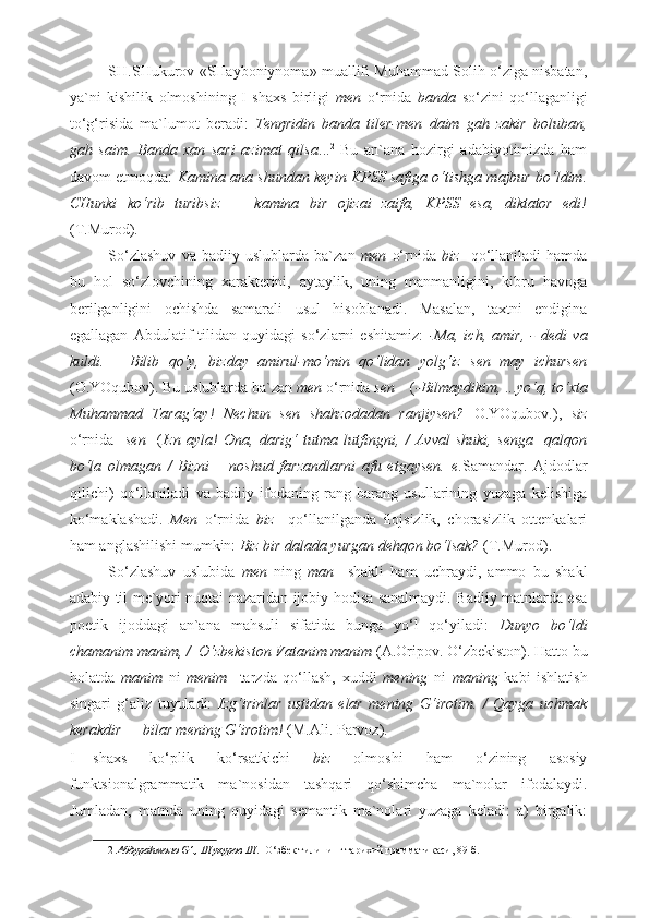 SH.SHukurov «SHayboniynoma» muallifi Muhammad Solih o‘ziga nisbatan,
ya`ni   kishilik   olmoshining   I   shaxs   birligi   men   o‘rnida   banda   so‘zini   qo‘llaganligi
to‘g‘risida   ma`lumot   beradi:   Tenŋridin   banda   tiler-men   daim   gah   zakir   boluban,
gah   saim.   Banda   xan   sari   azimat   qilsa ... 2
  Bu   an`ana   hozirgi   adabiyotimizda   ham
davom etmoqda:   Kamina ana shundan keyin KPSS safiga o‘tishga majbur bo‘ldim.
CHunki   ko‘rib   turibsiz   —   kamina   bir   ojizai   zaifa,   KPSS   esa,   diktator   edi!
(T.Murod).  
So‘zlashuv   va   badiiy   uslublarda   ba`zan   men   o‘rnida   biz     qo‘llaniladi   hamda
bu   hol   so‘zlovchining   xarakterini,   aytaylik,   uning   manmanligini,   kibru   havoga
berilganligini   ochishda   samarali   usul   hisoblanadi.   Masalan,   taxtni   endigina
egallagan   Abdulatif   tilidan   quyidagi   so‘zlarni   eshitamiz:   -Ma,   ich,   amir,   -   dedi   va
kuldi.   –   Bilib   qo‘y,   bizday   amirul-mo‘min   qo‘lidan   yolg‘iz   sen   may   ichursen
(O.YOqubov). Bu uslublarda ba`zan  men  o‘rnida  sen     ( -Bilmaydikim, ...yo‘q, to‘xta
Muhammad   Tarag‘ay!   Nechun   sen   shahzodadan   ranjiysen?   O.YOqubov.),   siz
o‘rnida     sen     ( Izn   ayla!   Ona,   darig‘   tutma   lutfingni,   /   Avval   shuki,   senga     qalqon
bo‘la   olmagan   /   Bizni   –   noshud   farzandlarni   afu   etgaysen.   e .Samandar.   Ajdodlar
qilichi)   qo‘llaniladi   va   badiiy   ifodaning   rang-barang   usullarining   yuzaga   kelishiga
ko‘maklashadi.   Men   o‘rnida   biz     qo‘llanilganda   ilojsizlik,   chorasizlik   ottenkalari
ham anglashilishi mumkin:  Biz bir dalada yurgan dehqon bo‘lsak?  (T.Murod). 
So‘zlashuv   uslubida   men   ning   man     shakli   ham   uchraydi,   ammo   bu   shakl
adabiy til me`yori nuqtai nazaridan ijobiy hodisa sanalmaydi. Badiiy matnlarda esa
poetik   ijoddagi   an`ana   mahsuli   sifatida   bunga   yo‘l   qo‘yiladi:   Dunyo   bo‘ldi
chamanim manim, /  O‘zbekiston Vatanim manim  (A.Oripov. O‘zbekiston). Hatto bu
holatda   manim   ni   menim     tarzda   qo‘llash,   xuddi   mening   ni   maning   kabi   ishlatish
singari   g‘aliz   tuyuladi:   Izg‘irinlar   ustidan   elar   mening   G‘irotim.   /   Qayga   uchmak
kerakdir — bilar mening G‘irotim!   (M.Ali. Parvoz). 
I shaxs   ko‘plik   ko‘rsatkichi   biz   olmoshi   ham   o‘zining   asosiy
funktsionalgrammatik   ma`nosidan   tashqari   qo‘shimcha   ma`nolar   ifodalaydi.
Jumladan,   matnda   uning   quyidagi   semantik   ma`nolari   yuzaga   keladi:   a)   birgalik:
2   Абдураhмоно G‘., Шукуров Ш.   O‘збек тилининг тарихий грамматикаси, 89-б.  