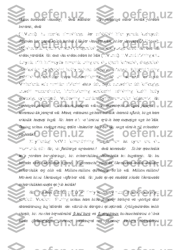 Butun   tumanda   shunday,   –   dedi   kattalar.   –   Biz   yuqoriga   xabar   berdik   yordam
beramiz, dedi  
(T.Murod).   Bu   ottenka   olmoshlarga   –lar   qo‘shilishi   bilan   yanada   kuchayadi:
Jahonku bor gapni ko‘rib turibdi / Bizlar shunday edik, bizlar shunaqa  (A.Oripov);
b)boshqalardan ajratib ko‘rsatish, chegaralash ottenkasi  yuzaga keladi:   Biz ana shu
erdan yaraldik. Biz ana shu erdan odam bo‘ldik   (T.Murod) .  T.Murod o‘zining «Bu
dunyoda   o‘lib   bo‘lmaydi»   romanida   uning   ana   shu   ajratib   ko‘rsatish,   chegaralash
ottenkasidan   foydalanishni   badiiy   mahorat   darajasiga   ko‘targan.   Sobiq   ittifoqning
emirilish   pallalaridagi   qayta   quruvchilarning   tilida   uni   samarali   qo‘llaydi.
Minbarlarda   xalq   nomidan   o‘zlarini   «biz»   deb,   qayta   quruvchilar   deb   ko‘kragiga
uruvchi   maqtanchoqlar,   lo‘ttibozlarning   xarakterini   ochishning   kuchli   badiy
vositasiga   aylantiradi.   Madievning   nutqidan   ayrim   namunalar   keltiramiz:   Biz
yashagan   jamiyat   —   sotsializm   jamiyati   edi.   Biz   qurmoqchi   bo‘lgan   jamiyat   —
kommunistik jamiyat edi. Mana, vatanimizga ham ozodlik shamoli ufurib, bizga ham
erkinlik   huquqi   tegdi.   Biz   ham   o‘z   so‘zimizni   aytish   haq-xuquqiga   ega   bo‘ldik.
Buning  uchun xudoga  ming  qatla  shukurlar   bo‘lsin!   Biz  nega  etmish  yil   ochnahor
yashadik? 
30-yillardagi   NKVD   komandirining   nutqida   ham   biz   aynan   ana   shu
mazmunda edi: - Biz, siz faollarga suyanamiz!  – dedi komandir. – Sizlar qanchalik
ko‘p   yordam   bersalaringiz,   biz   ocharchilikni   shunchalik   tez   tugatamiz.   Biz   bu
borada   etarli   tajribaga   egamiz.   Yigirmanchi   yillarda   Ukrainada   xuddi   shunday
ocharchilik   avj   olib   edi.   Million-million   qurbonlar   bo‘lib   edi.   Million-million!
Moskva   bizni   Ukrainaga   safarbar   etdi.   Biz   juda   qisqa   muddat   ichida   Ukrainada
ocharchilikka nuqta qo‘yib keldik!  
Biz   ning   men   o‘rnida   qo‘llanishi   ilmiy   va   rasmiy   nutq   uchun   xos   xususiyat
sanaladi.   Masalan:     Shuning   uchun   ham   bizni   jismoniy   tarbiya   va   sportga   doir
atamalarning   lug‘atlarda     aks   ettirilishi   darajasi   qiziqtiradi.   Aytilganlardan   kelib
chiqib,   biz   ruscha-baynalmilal   fizkul’tura   va   fizvospitanie   tushunchalarini   o‘zbek
tilida   ifodalaydigan   jismoniy   madaniyat   va   jismoniy   tarbiya   atamalarini 