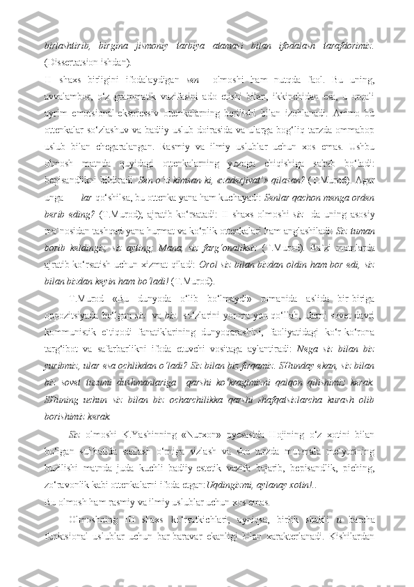 birlashtirib,   birgina   jismoniy   tarbiya   atamasi   bilan   ifodalash   tarafdorimiz.
(Dissertatsion ishdan). 
II shaxs   birligini   ifodalaydigan   sen     olmoshi   ham   nutqda   faol.   Bu   uning,
avvalambor,   o‘z   grammatik   vazifasini   ado   etishi   bilan,   ikkinchidan   esa,   u   orqali
ayrim   emotsional-ekspressiv   ottenkalarning   berilishi   bilan   izohlanadi.   Ammo   bu
ottenkalar   so‘zlashuv  va   badiiy  uslub  doirasida  va  ularga  bog‘liq  tarzda   ommabop
uslub   bilan   chegaralangan.   Rasmiy   va   ilmiy   uslublar   uchun   xos   emas.   Ushbu
olmosh   matnda   quyidagi   ottenkalarning   yuzaga   chiqishiga   sabab   bo‘ladi:
bepisandlikni bildiradi:   Sen o‘zi kimsan-ki, «zaderjivat’» qilasan?   (T.Murod). Agar
unga      –lar  qo‘shilsa, bu ottenka yana ham kuchayadi:  Senlar qachon menga orden
berib   eding?   (T.Murod);   ajratib   ko‘rsatadi:   II   shaxs   olmoshi   siz     da   uning   asosiy
ma`nosidan tashqari yana hurmat va ko‘plik ottenkalari ham anglashiladi:  Siz tuman
borib   keldingiz,   siz   ayting;   Mana,   siz   farg‘onaliksiz   (T.Murod) .   Ba`zi   matnlarda
ajratib ko‘rsatish uchun xizmat qiladi:   Orol siz bilan bizdan oldin ham bor edi, siz
bilan bizdan keyin ham bo‘ladi!  (T.Murod).  
T.Murod   «Bu   dunyoda   o‘lib   bo‘lmaydi»   romanida   aslida   bir-biriga
oppozitsiyada  bo‘lgan   siz     va   biz     so‘zlarini  yonma-yon qo‘llab, ularni  sovet  davri
kommunistik   e`tiqodi   fanatiklarining   dunyoqarashini,   faoliyatidagi   ko‘r-ko‘rona
targ‘ibot   va   safarbarlikni   ifoda   etuvchi   vositaga   aylantiradi:   Nega   siz   bilan   biz
yuribmiz, ular esa ochlikdan o‘ladi? Siz bilan biz firqamiz. SHunday ekan, siz bilan
biz   sovet   tuzumi   dushmanlariga     qarshi   ko‘kragimizni   qalqon   qilishimiz   kerak.
SHuning   uchun   siz   bilan   biz   ocharchilikka   qarshi   shafqatsizlarcha   kurash   olib
borishimiz kerak. 
Siz   olmoshi   K.Yashinning   «Nurxon»   pyesasida   Hojining   o‘z   xotini   bilan
bo‘lgan   suhbatida   senlash   o‘rniga   sizlash   va   shu   tarzda   muomala   me`yorining
buzilishi   matnda   juda   kuchli   badiiy-estetik   vazifa   bajarib,   bepisandlik,   piching,
zo‘ravonlik kabi ottenkalarni ifoda etgan: Uqdingizmi, aylanay xotin!.. 
Bu olmosh ham rasmiy va ilmiy uslublar uchun xos emas. 
Olmoshning   III   shaxs   ko‘rsatkichlari,   ayniqsa,   birlik   shakli   u   barcha
funktsional   uslublar   uchun   bar-baravar   ekanligi   bilan   xarakterlanadi.   Kishilardan 