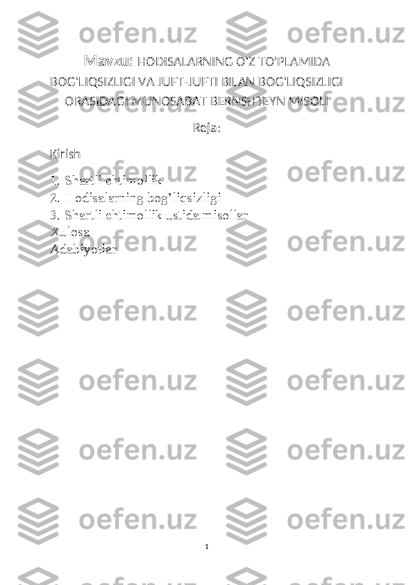 Mavzu:   HODISALARNING O'Z TO'PLAMIDA
BOG'LIQSIZLIGI VA JUFT-JUFTI BILAN BOG'LIQSIZLIGI
ORASIDAGI MUNOSABAT BERNSHTEYN MISOLI
Reja :
Kirish
1. Shartli ehtimollik
2. Hodisalarning bog’liqsizligi
3. Shartli ehtimollik ustida misollar
Xulosa 
Adabiyotlar
1 